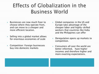 Effects of Globalization in the Business WorldBusinesses are now much freer to choose where they operate from, and can move to a cheaper and more efficient location.Selling into a global market allows for enormous economies of scaleCompetition: Foreign businesses buy into domestic marketsGlobal companies in the US and Europe take advantage of the cheaper labor and highly-skilled workers that countries like India and the Philippines can offer Deregulation opens up markets to competition. Consumers all over the world are better informed,   have higher incomes and therefore higher and more exacting expectations. 