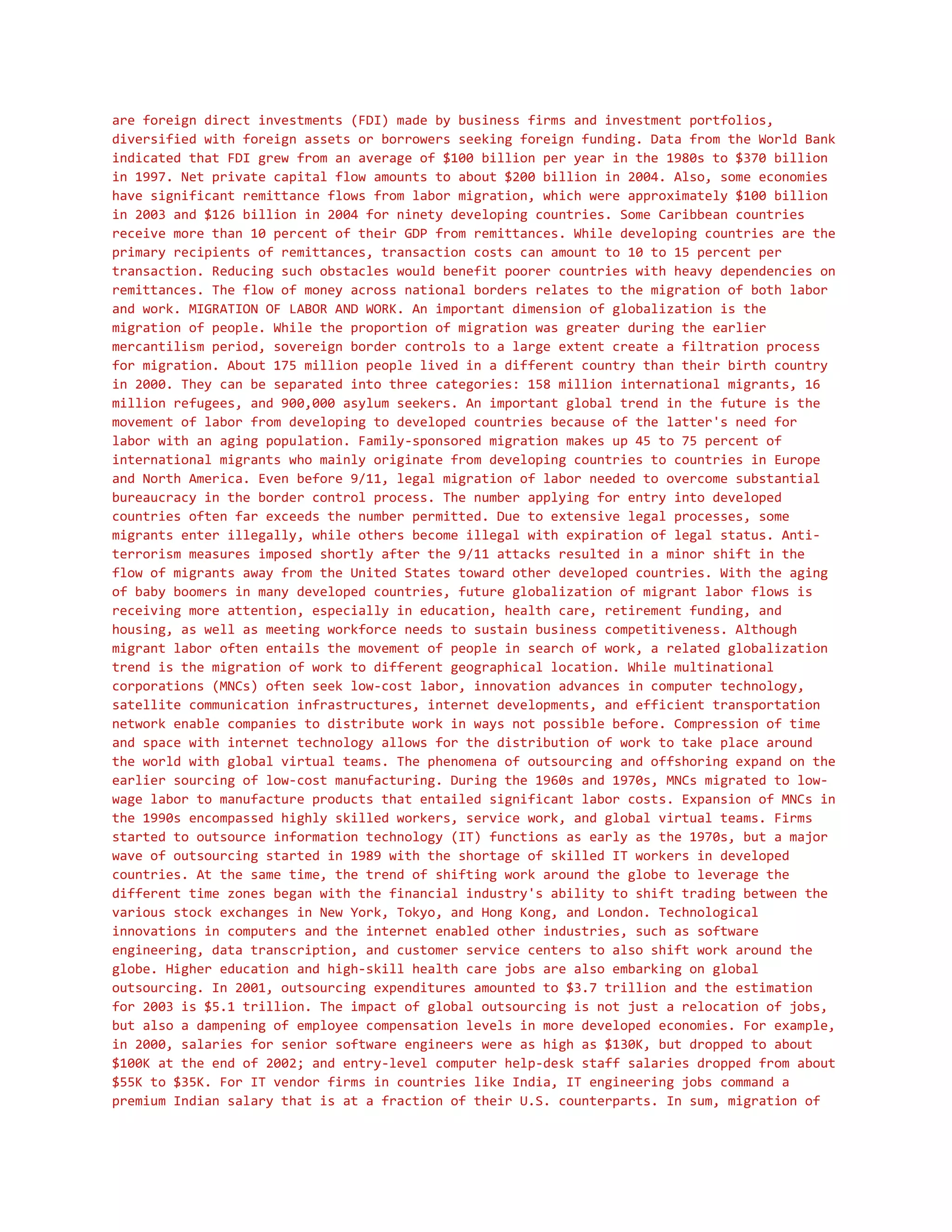 are foreign direct investments (FDI) made by business firms and investment portfolios,
diversified with foreign assets or borrowers seeking foreign funding. Data from the World Bank
indicated that FDI grew from an average of $100 billion per year in the 1980s to $370 billion
in 1997. Net private capital flow amounts to about $200 billion in 2004. Also, some economies
have significant remittance flows from labor migration, which were approximately $100 billion
in 2003 and $126 billion in 2004 for ninety developing countries. Some Caribbean countries
receive more than 10 percent of their GDP from remittances. While developing countries are the
primary recipients of remittances, transaction costs can amount to 10 to 15 percent per
transaction. Reducing such obstacles would benefit poorer countries with heavy dependencies on
remittances. The flow of money across national borders relates to the migration of both labor
and work. MIGRATION OF LABOR AND WORK. An important dimension of globalization is the
migration of people. While the proportion of migration was greater during the earlier
mercantilism period, sovereign border controls to a large extent create a filtration process
for migration. About 175 million people lived in a different country than their birth country
in 2000. They can be separated into three categories: 158 million international migrants, 16
million refugees, and 900,000 asylum seekers. An important global trend in the future is the
movement of labor from developing to developed countries because of the latter's need for
labor with an aging population. Family-sponsored migration makes up 45 to 75 percent of
international migrants who mainly originate from developing countries to countries in Europe
and North America. Even before 9/11, legal migration of labor needed to overcome substantial
bureaucracy in the border control process. The number applying for entry into developed
countries often far exceeds the number permitted. Due to extensive legal processes, some
migrants enter illegally, while others become illegal with expiration of legal status. Anti-
terrorism measures imposed shortly after the 9/11 attacks resulted in a minor shift in the
flow of migrants away from the United States toward other developed countries. With the aging
of baby boomers in many developed countries, future globalization of migrant labor flows is
receiving more attention, especially in education, health care, retirement funding, and
housing, as well as meeting workforce needs to sustain business competitiveness. Although
migrant labor often entails the movement of people in search of work, a related globalization
trend is the migration of work to different geographical location. While multinational
corporations (MNCs) often seek low-cost labor, innovation advances in computer technology,
satellite communication infrastructures, internet developments, and efficient transportation
network enable companies to distribute work in ways not possible before. Compression of time
and space with internet technology allows for the distribution of work to take place around
the world with global virtual teams. The phenomena of outsourcing and offshoring expand on the
earlier sourcing of low-cost manufacturing. During the 1960s and 1970s, MNCs migrated to low-
wage labor to manufacture products that entailed significant labor costs. Expansion of MNCs in
the 1990s encompassed highly skilled workers, service work, and global virtual teams. Firms
started to outsource information technology (IT) functions as early as the 1970s, but a major
wave of outsourcing started in 1989 with the shortage of skilled IT workers in developed
countries. At the same time, the trend of shifting work around the globe to leverage the
different time zones began with the financial industry's ability to shift trading between the
various stock exchanges in New York, Tokyo, and Hong Kong, and London. Technological
innovations in computers and the internet enabled other industries, such as software
engineering, data transcription, and customer service centers to also shift work around the
globe. Higher education and high-skill health care jobs are also embarking on global
outsourcing. In 2001, outsourcing expenditures amounted to $3.7 trillion and the estimation
for 2003 is $5.1 trillion. The impact of global outsourcing is not just a relocation of jobs,
but also a dampening of employee compensation levels in more developed economies. For example,
in 2000, salaries for senior software engineers were as high as $130K, but dropped to about
$100K at the end of 2002; and entry-level computer help-desk staff salaries dropped from about
$55K to $35K. For IT vendor firms in countries like India, IT engineering jobs command a
premium Indian salary that is at a fraction of their U.S. counterparts. In sum, migration of
 