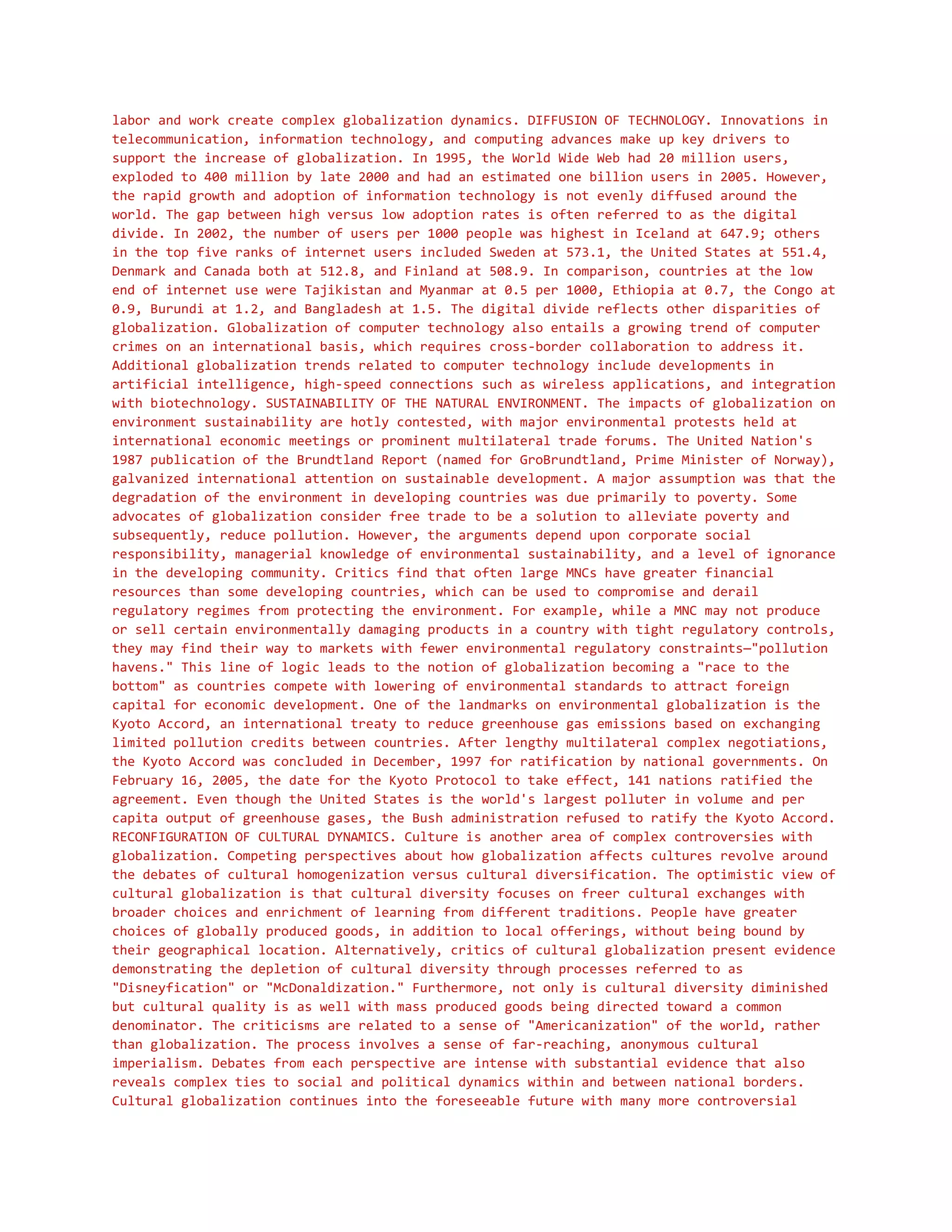 labor and work create complex globalization dynamics. DIFFUSION OF TECHNOLOGY. Innovations in
telecommunication, information technology, and computing advances make up key drivers to
support the increase of globalization. In 1995, the World Wide Web had 20 million users,
exploded to 400 million by late 2000 and had an estimated one billion users in 2005. However,
the rapid growth and adoption of information technology is not evenly diffused around the
world. The gap between high versus low adoption rates is often referred to as the digital
divide. In 2002, the number of users per 1000 people was highest in Iceland at 647.9; others
in the top five ranks of internet users included Sweden at 573.1, the United States at 551.4,
Denmark and Canada both at 512.8, and Finland at 508.9. In comparison, countries at the low
end of internet use were Tajikistan and Myanmar at 0.5 per 1000, Ethiopia at 0.7, the Congo at
0.9, Burundi at 1.2, and Bangladesh at 1.5. The digital divide reflects other disparities of
globalization. Globalization of computer technology also entails a growing trend of computer
crimes on an international basis, which requires cross-border collaboration to address it.
Additional globalization trends related to computer technology include developments in
artificial intelligence, high-speed connections such as wireless applications, and integration
with biotechnology. SUSTAINABILITY OF THE NATURAL ENVIRONMENT. The impacts of globalization on
environment sustainability are hotly contested, with major environmental protests held at
international economic meetings or prominent multilateral trade forums. The United Nation's
1987 publication of the Brundtland Report (named for GroBrundtland, Prime Minister of Norway),
galvanized international attention on sustainable development. A major assumption was that the
degradation of the environment in developing countries was due primarily to poverty. Some
advocates of globalization consider free trade to be a solution to alleviate poverty and
subsequently, reduce pollution. However, the arguments depend upon corporate social
responsibility, managerial knowledge of environmental sustainability, and a level of ignorance
in the developing community. Critics find that often large MNCs have greater financial
resources than some developing countries, which can be used to compromise and derail
regulatory regimes from protecting the environment. For example, while a MNC may not produce
or sell certain environmentally damaging products in a country with tight regulatory controls,
they may find their way to markets with fewer environmental regulatory constraints—"pollution
havens." This line of logic leads to the notion of globalization becoming a "race to the
bottom" as countries compete with lowering of environmental standards to attract foreign
capital for economic development. One of the landmarks on environmental globalization is the
Kyoto Accord, an international treaty to reduce greenhouse gas emissions based on exchanging
limited pollution credits between countries. After lengthy multilateral complex negotiations,
the Kyoto Accord was concluded in December, 1997 for ratification by national governments. On
February 16, 2005, the date for the Kyoto Protocol to take effect, 141 nations ratified the
agreement. Even though the United States is the world's largest polluter in volume and per
capita output of greenhouse gases, the Bush administration refused to ratify the Kyoto Accord.
RECONFIGURATION OF CULTURAL DYNAMICS. Culture is another area of complex controversies with
globalization. Competing perspectives about how globalization affects cultures revolve around
the debates of cultural homogenization versus cultural diversification. The optimistic view of
cultural globalization is that cultural diversity focuses on freer cultural exchanges with
broader choices and enrichment of learning from different traditions. People have greater
choices of globally produced goods, in addition to local offerings, without being bound by
their geographical location. Alternatively, critics of cultural globalization present evidence
demonstrating the depletion of cultural diversity through processes referred to as
"Disneyfication" or "McDonaldization." Furthermore, not only is cultural diversity diminished
but cultural quality is as well with mass produced goods being directed toward a common
denominator. The criticisms are related to a sense of "Americanization" of the world, rather
than globalization. The process involves a sense of far-reaching, anonymous cultural
imperialism. Debates from each perspective are intense with substantial evidence that also
reveals complex ties to social and political dynamics within and between national borders.
Cultural globalization continues into the foreseeable future with many more controversial
 