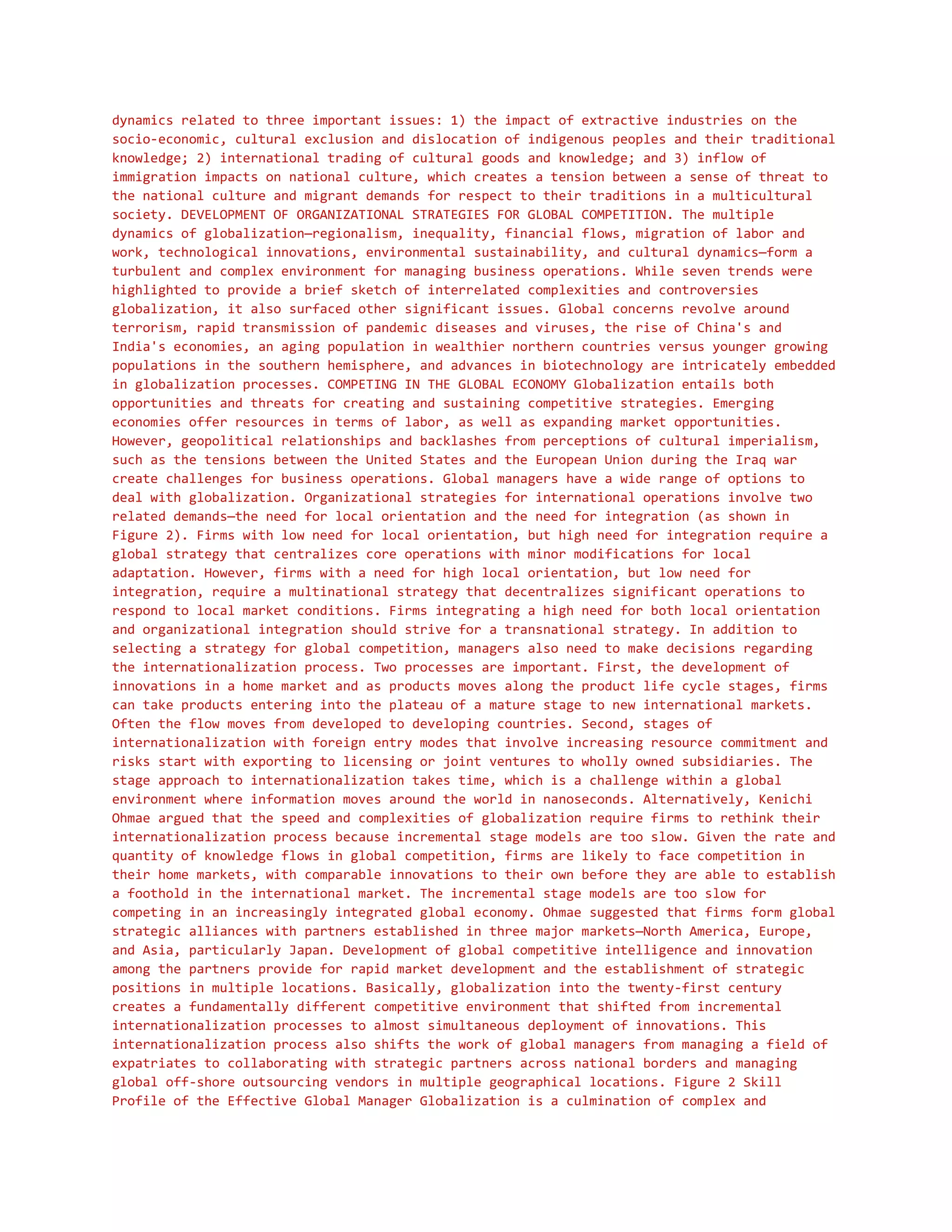 dynamics related to three important issues: 1) the impact of extractive industries on the
socio-economic, cultural exclusion and dislocation of indigenous peoples and their traditional
knowledge; 2) international trading of cultural goods and knowledge; and 3) inflow of
immigration impacts on national culture, which creates a tension between a sense of threat to
the national culture and migrant demands for respect to their traditions in a multicultural
society. DEVELOPMENT OF ORGANIZATIONAL STRATEGIES FOR GLOBAL COMPETITION. The multiple
dynamics of globalization—regionalism, inequality, financial flows, migration of labor and
work, technological innovations, environmental sustainability, and cultural dynamics—form a
turbulent and complex environment for managing business operations. While seven trends were
highlighted to provide a brief sketch of interrelated complexities and controversies
globalization, it also surfaced other significant issues. Global concerns revolve around
terrorism, rapid transmission of pandemic diseases and viruses, the rise of China's and
India's economies, an aging population in wealthier northern countries versus younger growing
populations in the southern hemisphere, and advances in biotechnology are intricately embedded
in globalization processes. COMPETING IN THE GLOBAL ECONOMY Globalization entails both
opportunities and threats for creating and sustaining competitive strategies. Emerging
economies offer resources in terms of labor, as well as expanding market opportunities.
However, geopolitical relationships and backlashes from perceptions of cultural imperialism,
such as the tensions between the United States and the European Union during the Iraq war
create challenges for business operations. Global managers have a wide range of options to
deal with globalization. Organizational strategies for international operations involve two
related demands—the need for local orientation and the need for integration (as shown in
Figure 2). Firms with low need for local orientation, but high need for integration require a
global strategy that centralizes core operations with minor modifications for local
adaptation. However, firms with a need for high local orientation, but low need for
integration, require a multinational strategy that decentralizes significant operations to
respond to local market conditions. Firms integrating a high need for both local orientation
and organizational integration should strive for a transnational strategy. In addition to
selecting a strategy for global competition, managers also need to make decisions regarding
the internationalization process. Two processes are important. First, the development of
innovations in a home market and as products moves along the product life cycle stages, firms
can take products entering into the plateau of a mature stage to new international markets.
Often the flow moves from developed to developing countries. Second, stages of
internationalization with foreign entry modes that involve increasing resource commitment and
risks start with exporting to licensing or joint ventures to wholly owned subsidiaries. The
stage approach to internationalization takes time, which is a challenge within a global
environment where information moves around the world in nanoseconds. Alternatively, Kenichi
Ohmae argued that the speed and complexities of globalization require firms to rethink their
internationalization process because incremental stage models are too slow. Given the rate and
quantity of knowledge flows in global competition, firms are likely to face competition in
their home markets, with comparable innovations to their own before they are able to establish
a foothold in the international market. The incremental stage models are too slow for
competing in an increasingly integrated global economy. Ohmae suggested that firms form global
strategic alliances with partners established in three major markets—North America, Europe,
and Asia, particularly Japan. Development of global competitive intelligence and innovation
among the partners provide for rapid market development and the establishment of strategic
positions in multiple locations. Basically, globalization into the twenty-first century
creates a fundamentally different competitive environment that shifted from incremental
internationalization processes to almost simultaneous deployment of innovations. This
internationalization process also shifts the work of global managers from managing a field of
expatriates to collaborating with strategic partners across national borders and managing
global off-shore outsourcing vendors in multiple geographical locations. Figure 2 Skill
Profile of the Effective Global Manager Globalization is a culmination of complex and
 