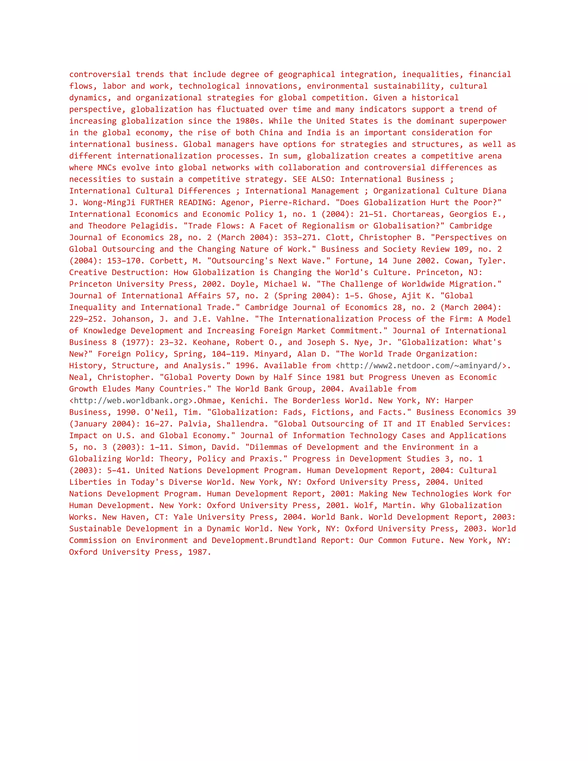 controversial trends that include degree of geographical integration, inequalities, financial
flows, labor and work, technological innovations, environmental sustainability, cultural
dynamics, and organizational strategies for global competition. Given a historical
perspective, globalization has fluctuated over time and many indicators support a trend of
increasing globalization since the 1980s. While the United States is the dominant superpower
in the global economy, the rise of both China and India is an important consideration for
international business. Global managers have options for strategies and structures, as well as
different internationalization processes. In sum, globalization creates a competitive arena
where MNCs evolve into global networks with collaboration and controversial differences as
necessities to sustain a competitive strategy. SEE ALSO: International Business ;
International Cultural Differences ; International Management ; Organizational Culture Diana
J. Wong-MingJi FURTHER READING: Agenor, Pierre-Richard. "Does Globalization Hurt the Poor?"
International Economics and Economic Policy 1, no. 1 (2004): 21–51. Chortareas, Georgios E.,
and Theodore Pelagidis. "Trade Flows: A Facet of Regionalism or Globalisation?" Cambridge
Journal of Economics 28, no. 2 (March 2004): 353–271. Clott, Christopher B. "Perspectives on
Global Outsourcing and the Changing Nature of Work." Business and Society Review 109, no. 2
(2004): 153–170. Corbett, M. "Outsourcing's Next Wave." Fortune, 14 June 2002. Cowan, Tyler.
Creative Destruction: How Globalization is Changing the World's Culture. Princeton, NJ:
Princeton University Press, 2002. Doyle, Michael W. "The Challenge of Worldwide Migration."
Journal of International Affairs 57, no. 2 (Spring 2004): 1–5. Ghose, Ajit K. "Global
Inequality and International Trade." Cambridge Journal of Economics 28, no. 2 (March 2004):
229–252. Johanson, J. and J.E. Vahlne. "The Internationalization Process of the Firm: A Model
of Knowledge Development and Increasing Foreign Market Commitment." Journal of International
Business 8 (1977): 23–32. Keohane, Robert O., and Joseph S. Nye, Jr. "Globalization: What's
New?" Foreign Policy, Spring, 104–119. Minyard, Alan D. "The World Trade Organization:
History, Structure, and Analysis." 1996. Available from <http://www2.netdoor.com/~aminyard/>.
Neal, Christopher. "Global Poverty Down by Half Since 1981 but Progress Uneven as Economic
Growth Eludes Many Countries." The World Bank Group, 2004. Available from
<http://web.worldbank.org>.Ohmae, Kenichi. The Borderless World. New York, NY: Harper
Business, 1990. O'Neil, Tim. "Globalization: Fads, Fictions, and Facts." Business Economics 39
(January 2004): 16–27. Palvia, Shallendra. "Global Outsourcing of IT and IT Enabled Services:
Impact on U.S. and Global Economy." Journal of Information Technology Cases and Applications
5, no. 3 (2003): 1–11. Simon, David. "Dilemmas of Development and the Environment in a
Globalizing World: Theory, Policy and Praxis." Progress in Development Studies 3, no. 1
(2003): 5–41. United Nations Development Program. Human Development Report, 2004: Cultural
Liberties in Today's Diverse World. New York, NY: Oxford University Press, 2004. United
Nations Development Program. Human Development Report, 2001: Making New Technologies Work for
Human Development. New York: Oxford University Press, 2001. Wolf, Martin. Why Globalization
Works. New Haven, CT: Yale University Press, 2004. World Bank. World Development Report, 2003:
Sustainable Development in a Dynamic World. New York, NY: Oxford University Press, 2003. World
Commission on Environment and Development.Brundtland Report: Our Common Future. New York, NY:
Oxford University Press, 1987.
 