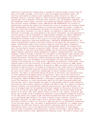 reduction of trade barriers enabled about an average of 8 percent growth of world trade per
year in the 1950s and 1960s. In the fourth round, the Uruguay Round (1986 to 1993), 125
countries participated to develop a more comprehensive system. On April 15, 1995, in
Marrakesh, Morocco, a deal was signed to create the World Trade Organization (WTO), which
replaced GATT with a permanent institution that required a full and permanent commitment. The
WTO encompasses trade in goods, services, and intellectual property related to trade with a
more efficient dispute settlement system. COMPLEXITIES AND CONTROVERSIES The increase of
globalization surfaced many complex and controversial issues as economies and societies became
more interdependent with greater frequency of interactions between one another. A number of
important trends make up globalization including: (1) location of integration activities; (2)
impact upon poorer societies; (3) flow of capital; (4) migration of labor and work; (5)
diffusion of technology; (6) sustainability of the natural environment; (7) reconfiguration of
cultural dynamics; and (8) development of organizational strategies for global competition.
Many authors specialize in exploring each issue with much greater depth. The purpose of
reviewing the different trends in this essay is to provide some highlight concerning the
interrelated complexities underlying globalization. LOCATION OF INTEGRATION ACTIVITIES. The
extent of globalization unfolds in an uneven fashion to the degree that the question is raised
whether international trade is more focused on regional rather than global integration.
Trading blocs, such as the North American Free Trade Agreement (NAFTA), the European Union
(EU), the Asia-Pacific Economic Co-operation (APEC), Mercosur (South American trading bloc),
the Association of South East Asian Nations (ASEAN), and the East Africa Community (EAC),
support regional cooperation between geographical neighbors. GeorgiosChortareas' and Theodore
Pelagidis' research findings on openness and convergence in international trade indicate that
intra-regional trade increased more than global trade in most situations. They stated that "…
despite the positive international climate resulting from important reductions in
transportation costs, the development of new technologies and trade liberalization markets
continue to be determined, to a large extent, regionally and nationally…" Within NAFTA, intra-
regional exports rose from 34 percent in the 1980s to more than 56 percent in 2000; exports
between Asian country members amounted to 48 percent in 2000; and exports within the EU were
sustained at about 62 percent. An example of limitations to fair market access for developing
countries is that developed countries subsidize agricultural producers with about $330 billion
per year, which creates a significant disadvantage for poorer economies without such
subsidies. The impact is exacerbated because 70 percent of the world's poor population lives
in rural communities and depends heavily on agriculture. Hence, one of the concerns with
uneven distribution of globalization is its impact on poorer economies by perpetuating systems
of inequality. IMPACT ON POORER SOCIETIES. A challenge to globalization is that inequality
arises from imbalances in trade liberalization where the rich gain disproportionately more
than the poor. Ajit K. Ghose examined the impact of international trade on income inequality
and found that inter-country inequality increased from 1981 to 1997, in a sample of ninety-six
national economies, but international inequality measured by per capita GDP declined. The
ratio of average income for the wealthiest 20 percent compared to the poorest 20 percent rose
from 30 to 74 from the early 1960s to the late 1990s. In 2004, one billion people owned 80
percent of the world's GDP, while another billion survives on a $1. However, during the same
period, when average income is weighted by population, income inequality dropped by 10 percent
in the same period. Also, global income distribution became more equal with other measures
such as purchasing power parity or the number of people living in poverty. The World
Development Indicators for 2004 showed a drop in absolute number of people living on $1 per
day from 1.5 billion in 1981 to 1.1 billion in 2001 with most of the achievements taking place
in the East Asia region. Thus, the impact of globalization on inequality is a complex issue
depending on the particular measures. More specific examination needs to account for other
contributing factors, such as how regionalism increases concentration of trade between
countries that are wealthier and leaving poorer countries at the margin. FLOW OF CAPITAL. The
flow of capital relates to both regionalism and inequality issues. Two forms of capital flow
 