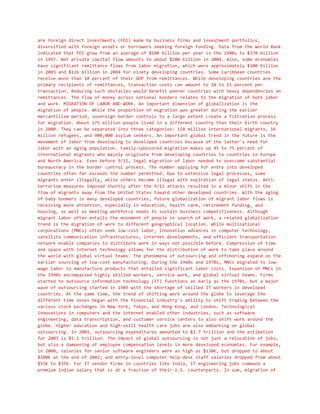 are foreign direct investments (FDI) made by business firms and investment portfolios,
diversified with foreign assets or borrowers seeking foreign funding. Data from the World Bank
indicated that FDI grew from an average of $100 billion per year in the 1980s to $370 billion
in 1997. Net private capital flow amounts to about $200 billion in 2004. Also, some economies
have significant remittance flows from labor migration, which were approximately $100 billion
in 2003 and $126 billion in 2004 for ninety developing countries. Some Caribbean countries
receive more than 10 percent of their GDP from remittances. While developing countries are the
primary recipients of remittances, transaction costs can amount to 10 to 15 percent per
transaction. Reducing such obstacles would benefit poorer countries with heavy dependencies on
remittances. The flow of money across national borders relates to the migration of both labor
and work. MIGRATION OF LABOR AND WORK. An important dimension of globalization is the
migration of people. While the proportion of migration was greater during the earlier
mercantilism period, sovereign border controls to a large extent create a filtration process
for migration. About 175 million people lived in a different country than their birth country
in 2000. They can be separated into three categories: 158 million international migrants, 16
million refugees, and 900,000 asylum seekers. An important global trend in the future is the
movement of labor from developing to developed countries because of the latter's need for
labor with an aging population. Family-sponsored migration makes up 45 to 75 percent of
international migrants who mainly originate from developing countries to countries in Europe
and North America. Even before 9/11, legal migration of labor needed to overcome substantial
bureaucracy in the border control process. The number applying for entry into developed
countries often far exceeds the number permitted. Due to extensive legal processes, some
migrants enter illegally, while others become illegal with expiration of legal status. Anti-
terrorism measures imposed shortly after the 9/11 attacks resulted in a minor shift in the
flow of migrants away from the United States toward other developed countries. With the aging
of baby boomers in many developed countries, future globalization of migrant labor flows is
receiving more attention, especially in education, health care, retirement funding, and
housing, as well as meeting workforce needs to sustain business competitiveness. Although
migrant labor often entails the movement of people in search of work, a related globalization
trend is the migration of work to different geographical location. While multinational
corporations (MNCs) often seek low-cost labor, innovation advances in computer technology,
satellite communication infrastructures, internet developments, and efficient transportation
network enable companies to distribute work in ways not possible before. Compression of time
and space with internet technology allows for the distribution of work to take place around
the world with global virtual teams. The phenomena of outsourcing and offshoring expand on the
earlier sourcing of low-cost manufacturing. During the 1960s and 1970s, MNCs migrated to low-
wage labor to manufacture products that entailed significant labor costs. Expansion of MNCs in
the 1990s encompassed highly skilled workers, service work, and global virtual teams. Firms
started to outsource information technology (IT) functions as early as the 1970s, but a major
wave of outsourcing started in 1989 with the shortage of skilled IT workers in developed
countries. At the same time, the trend of shifting work around the globe to leverage the
different time zones began with the financial industry's ability to shift trading between the
various stock exchanges in New York, Tokyo, and Hong Kong, and London. Technological
innovations in computers and the internet enabled other industries, such as software
engineering, data transcription, and customer service centers to also shift work around the
globe. Higher education and high-skill health care jobs are also embarking on global
outsourcing. In 2001, outsourcing expenditures amounted to $3.7 trillion and the estimation
for 2003 is $5.1 trillion. The impact of global outsourcing is not just a relocation of jobs,
but also a dampening of employee compensation levels in more developed economies. For example,
in 2000, salaries for senior software engineers were as high as $130K, but dropped to about
$100K at the end of 2002; and entry-level computer help-desk staff salaries dropped from about
$55K to $35K. For IT vendor firms in countries like India, IT engineering jobs command a
premium Indian salary that is at a fraction of their U.S. counterparts. In sum, migration of
 