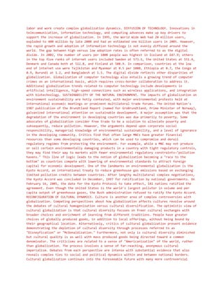 labor and work create complex globalization dynamics. DIFFUSION OF TECHNOLOGY. Innovations in
telecommunication, information technology, and computing advances make up key drivers to
support the increase of globalization. In 1995, the World Wide Web had 20 million users,
exploded to 400 million by late 2000 and had an estimated one billion users in 2005. However,
the rapid growth and adoption of information technology is not evenly diffused around the
world. The gap between high versus low adoption rates is often referred to as the digital
divide. In 2002, the number of users per 1000 people was highest in Iceland at 647.9; others
in the top five ranks of internet users included Sweden at 573.1, the United States at 551.4,
Denmark and Canada both at 512.8, and Finland at 508.9. In comparison, countries at the low
end of internet use were Tajikistan and Myanmar at 0.5 per 1000, Ethiopia at 0.7, the Congo at
0.9, Burundi at 1.2, and Bangladesh at 1.5. The digital divide reflects other disparities of
globalization. Globalization of computer technology also entails a growing trend of computer
crimes on an international basis, which requires cross-border collaboration to address it.
Additional globalization trends related to computer technology include developments in
artificial intelligence, high-speed connections such as wireless applications, and integration
with biotechnology. SUSTAINABILITY OF THE NATURAL ENVIRONMENT. The impacts of globalization on
environment sustainability are hotly contested, with major environmental protests held at
international economic meetings or prominent multilateral trade forums. The United Nation's
1987 publication of the Brundtland Report (named for GroBrundtland, Prime Minister of Norway),
galvanized international attention on sustainable development. A major assumption was that the
degradation of the environment in developing countries was due primarily to poverty. Some
advocates of globalization consider free trade to be a solution to alleviate poverty and
subsequently, reduce pollution. However, the arguments depend upon corporate social
responsibility, managerial knowledge of environmental sustainability, and a level of ignorance
in the developing community. Critics find that often large MNCs have greater financial
resources than some developing countries, which can be used to compromise and derail
regulatory regimes from protecting the environment. For example, while a MNC may not produce
or sell certain environmentally damaging products in a country with tight regulatory controls,
they may find their way to markets with fewer environmental regulatory constraints—"pollution
havens." This line of logic leads to the notion of globalization becoming a "race to the
bottom" as countries compete with lowering of environmental standards to attract foreign
capital for economic development. One of the landmarks on environmental globalization is the
Kyoto Accord, an international treaty to reduce greenhouse gas emissions based on exchanging
limited pollution credits between countries. After lengthy multilateral complex negotiations,
the Kyoto Accord was concluded in December, 1997 for ratification by national governments. On
February 16, 2005, the date for the Kyoto Protocol to take effect, 141 nations ratified the
agreement. Even though the United States is the world's largest polluter in volume and per
capita output of greenhouse gases, the Bush administration refused to ratify the Kyoto Accord.
RECONFIGURATION OF CULTURAL DYNAMICS. Culture is another area of complex controversies with
globalization. Competing perspectives about how globalization affects cultures revolve around
the debates of cultural homogenization versus cultural diversification. The optimistic view of
cultural globalization is that cultural diversity focuses on freer cultural exchanges with
broader choices and enrichment of learning from different traditions. People have greater
choices of globally produced goods, in addition to local offerings, without being bound by
their geographical location. Alternatively, critics of cultural globalization present evidence
demonstrating the depletion of cultural diversity through processes referred to as
"Disneyfication" or "McDonaldization." Furthermore, not only is cultural diversity diminished
but cultural quality is as well with mass produced goods being directed toward a common
denominator. The criticisms are related to a sense of "Americanization" of the world, rather
than globalization. The process involves a sense of far-reaching, anonymous cultural
imperialism. Debates from each perspective are intense with substantial evidence that also
reveals complex ties to social and political dynamics within and between national borders.
Cultural globalization continues into the foreseeable future with many more controversial
 