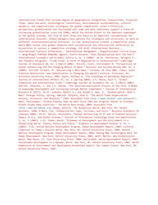 controversial trends that include degree of geographical integration, inequalities, financial
flows, labor and work, technological innovations, environmental sustainability, cultural
dynamics, and organizational strategies for global competition. Given a historical
perspective, globalization has fluctuated over time and many indicators support a trend of
increasing globalization since the 1980s. While the United States is the dominant superpower
in the global economy, the rise of both China and India is an important consideration for
international business. Global managers have options for strategies and structures, as well as
different internationalization processes. In sum, globalization creates a competitive arena
where MNCs evolve into global networks with collaboration and controversial differences as
necessities to sustain a competitive strategy. SEE ALSO: International Business ;
International Cultural Differences ; International Management ; Organizational Culture Diana
J. Wong-MingJi FURTHER READING: Agenor, Pierre-Richard. "Does Globalization Hurt the Poor?"
International Economics and Economic Policy 1, no. 1 (2004): 21–51. Chortareas, Georgios E.,
and Theodore Pelagidis. "Trade Flows: A Facet of Regionalism or Globalisation?" Cambridge
Journal of Economics 28, no. 2 (March 2004): 353–271. Clott, Christopher B. "Perspectives on
Global Outsourcing and the Changing Nature of Work." Business and Society Review 109, no. 2
(2004): 153–170. Corbett, M. "Outsourcing's Next Wave." Fortune, 14 June 2002. Cowan, Tyler.
Creative Destruction: How Globalization is Changing the World's Culture. Princeton, NJ:
Princeton University Press, 2002. Doyle, Michael W. "The Challenge of Worldwide Migration."
Journal of International Affairs 57, no. 2 (Spring 2004): 1–5. Ghose, Ajit K. "Global
Inequality and International Trade." Cambridge Journal of Economics 28, no. 2 (March 2004):
229–252. Johanson, J. and J.E. Vahlne. "The Internationalization Process of the Firm: A Model
of Knowledge Development and Increasing Foreign Market Commitment." Journal of International
Business 8 (1977): 23–32. Keohane, Robert O., and Joseph S. Nye, Jr. "Globalization: What's
New?" Foreign Policy, Spring, 104–119. Minyard, Alan D. "The World Trade Organization:
History, Structure, and Analysis." 1996. Available from <http://www2.netdoor.com/~aminyard/>.
Neal, Christopher. "Global Poverty Down by Half Since 1981 but Progress Uneven as Economic
Growth Eludes Many Countries." The World Bank Group, 2004. Available from
<http://web.worldbank.org>.Ohmae, Kenichi. The Borderless World. New York, NY: Harper
Business, 1990. O'Neil, Tim. "Globalization: Fads, Fictions, and Facts." Business Economics 39
(January 2004): 16–27. Palvia, Shallendra. "Global Outsourcing of IT and IT Enabled Services:
Impact on U.S. and Global Economy." Journal of Information Technology Cases and Applications
5, no. 3 (2003): 1–11. Simon, David. "Dilemmas of Development and the Environment in a
Globalizing World: Theory, Policy and Praxis." Progress in Development Studies 3, no. 1
(2003): 5–41. United Nations Development Program. Human Development Report, 2004: Cultural
Liberties in Today's Diverse World. New York, NY: Oxford University Press, 2004. United
Nations Development Program. Human Development Report, 2001: Making New Technologies Work for
Human Development. New York: Oxford University Press, 2001. Wolf, Martin. Why Globalization
Works. New Haven, CT: Yale University Press, 2004. World Bank. World Development Report, 2003:
Sustainable Development in a Dynamic World. New York, NY: Oxford University Press, 2003. World
Commission on Environment and Development.Brundtland Report: Our Common Future. New York, NY:
Oxford University Press, 1987.
 