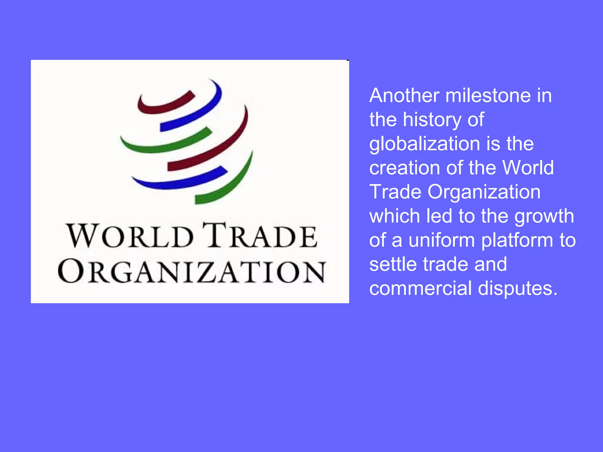 Another milestone in
the history of
globalization is the
creation of the World
Trade Organization
which led to the growth
of a uniform platform to
settle trade and
commercial disputes.
 