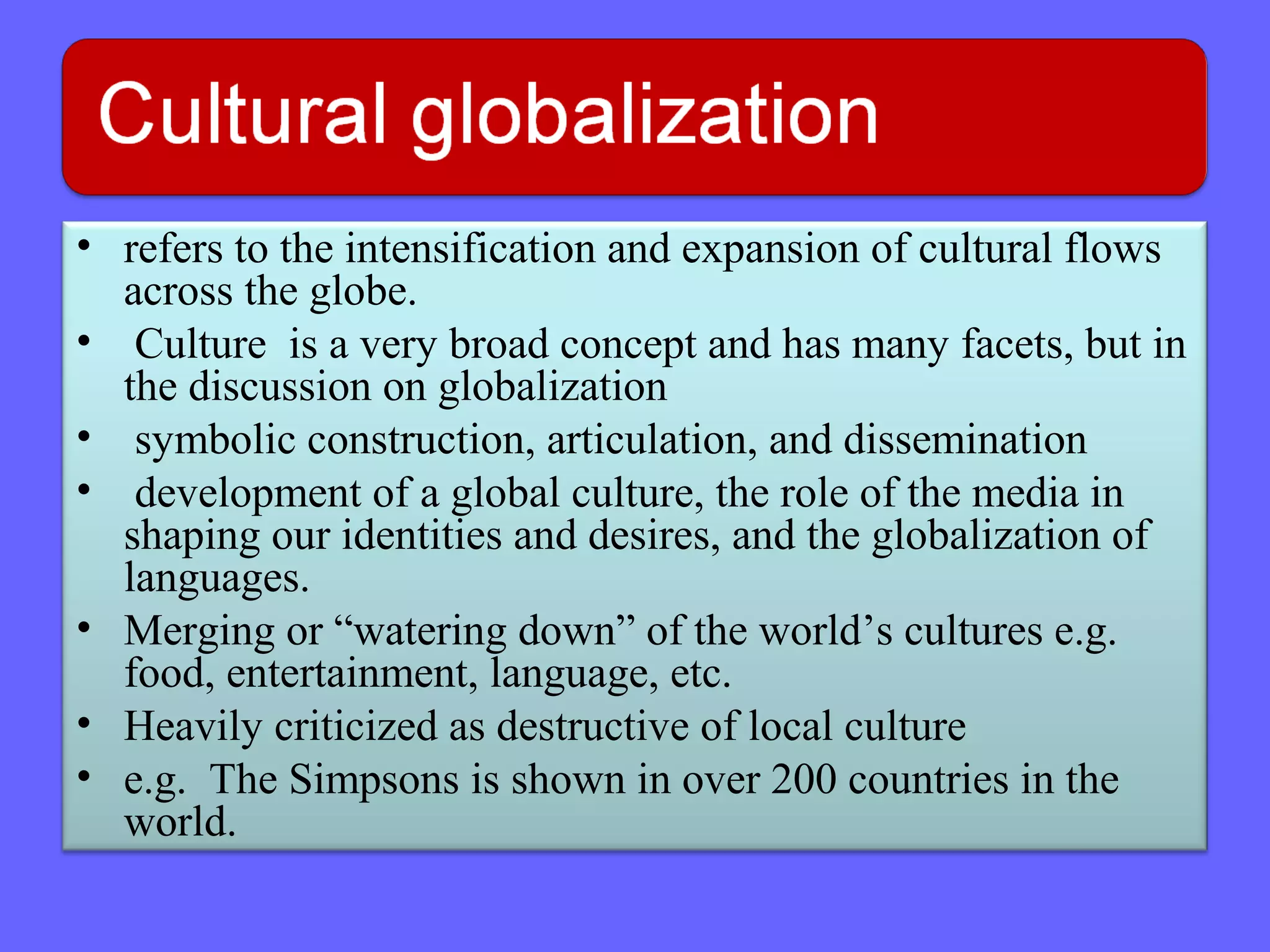 • refers to the intensification and expansion of cultural flows
across the globe.
• Culture is a very broad concept and has many facets, but in
the discussion on globalization
• symbolic construction, articulation, and dissemination
• development of a global culture, the role of the media in
shaping our identities and desires, and the globalization of
languages.
• Merging or “watering down” of the world’s cultures e.g.
food, entertainment, language, etc.
• Heavily criticized as destructive of local culture
• e.g. The Simpsons is shown in over 200 countries in the
world.
 