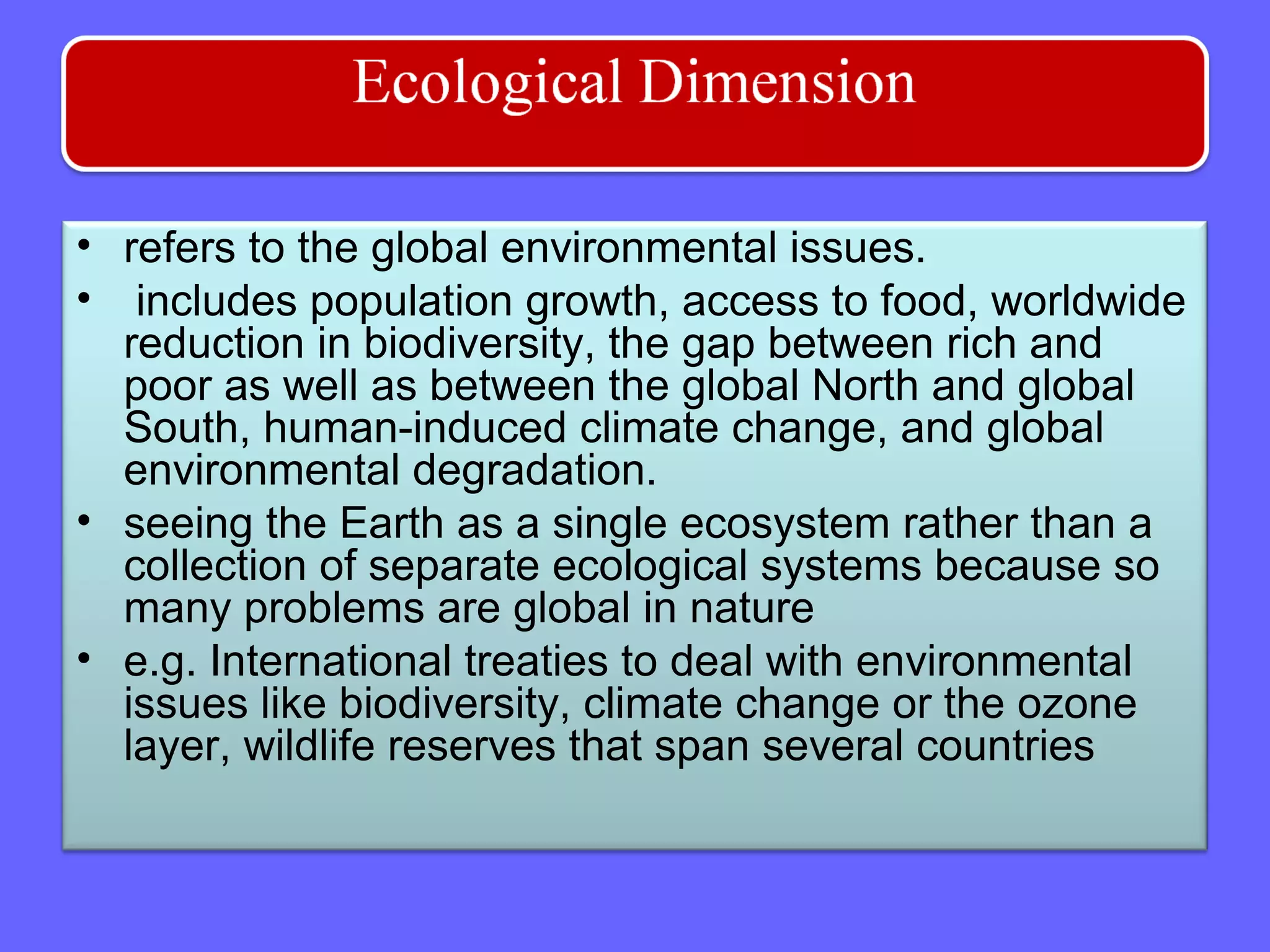 • refers to the global environmental issues.
• includes population growth, access to food, worldwide
reduction in biodiversity, the gap between rich and
poor as well as between the global North and global
South, human-induced climate change, and global
environmental degradation.
• seeing the Earth as a single ecosystem rather than a
collection of separate ecological systems because so
many problems are global in nature
• e.g. International treaties to deal with environmental
issues like biodiversity, climate change or the ozone
layer, wildlife reserves that span several countries
 