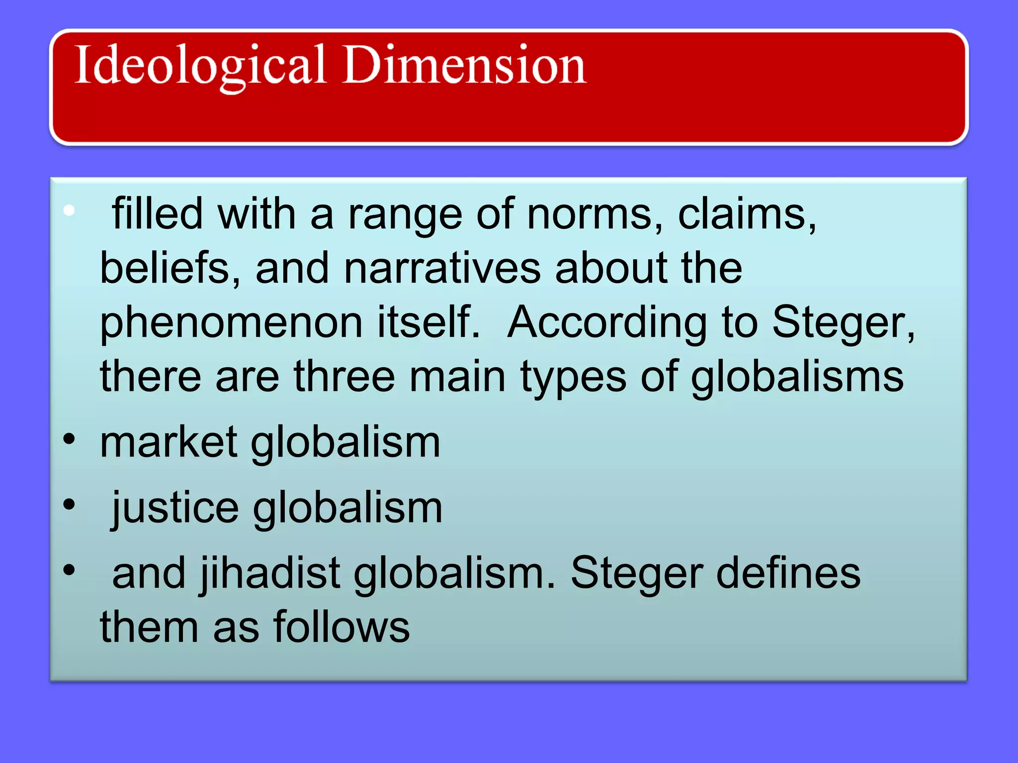 • filled with a range of norms, claims,
beliefs, and narratives about the
phenomenon itself. According to Steger,
there are three main types of globalisms
• market globalism
• justice globalism
• and jihadist globalism. Steger defines
them as follows
 
