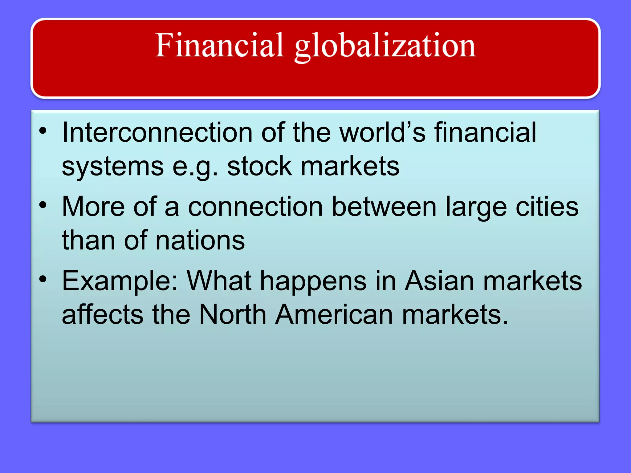 • Interconnection of the world’s financial
systems e.g. stock markets
• More of a connection between large cities
than of nations
• Example: What happens in Asian markets
affects the North American markets.
 