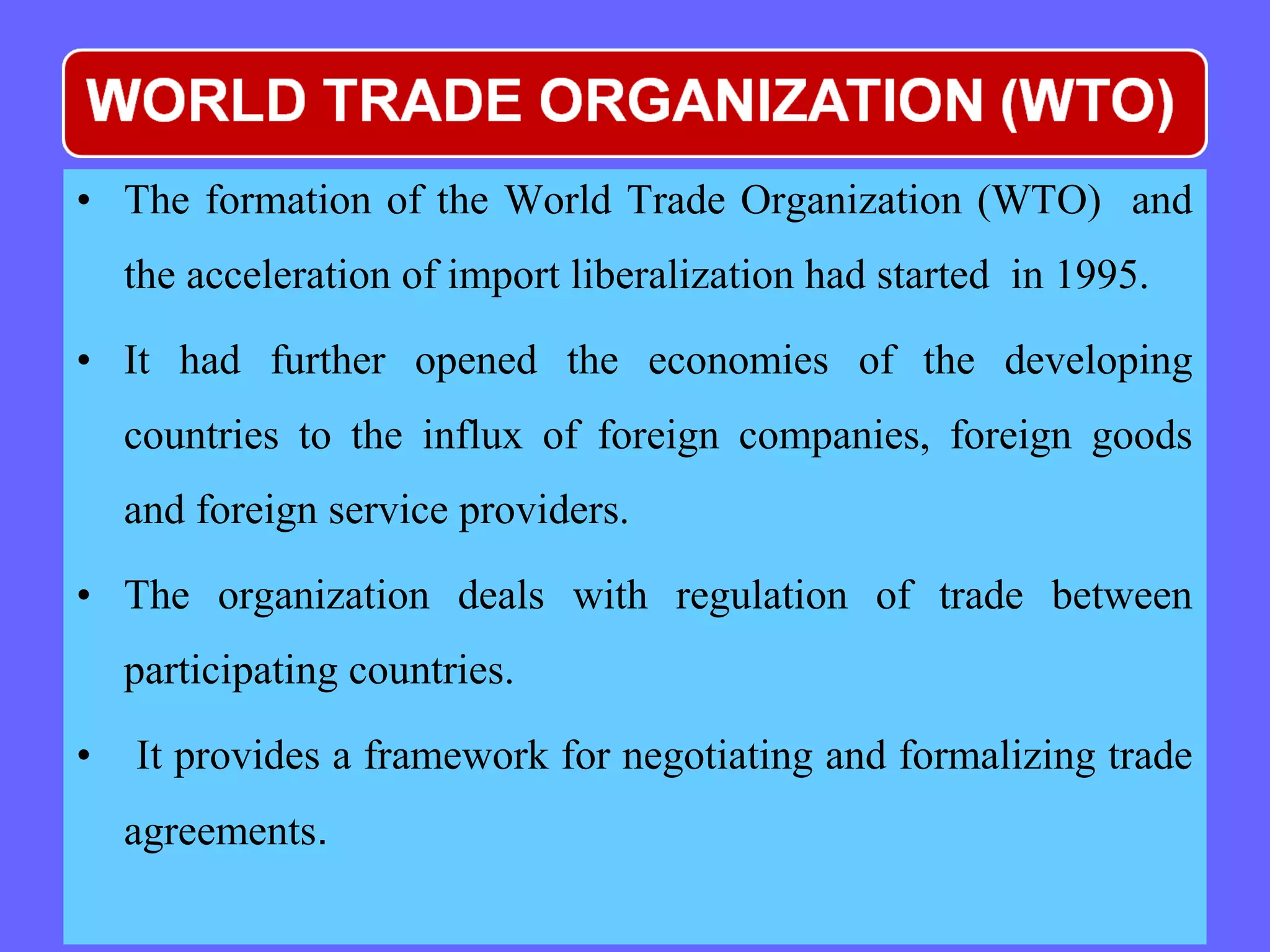 • The formation of the World Trade Organization (WTO) and
the acceleration of import liberalization had started in 1995.
• It had further opened the economies of the developing
countries to the influx of foreign companies, foreign goods
and foreign service providers.
• The organization deals with regulation of trade between
participating countries.
• It provides a framework for negotiating and formalizing trade
agreements.
 