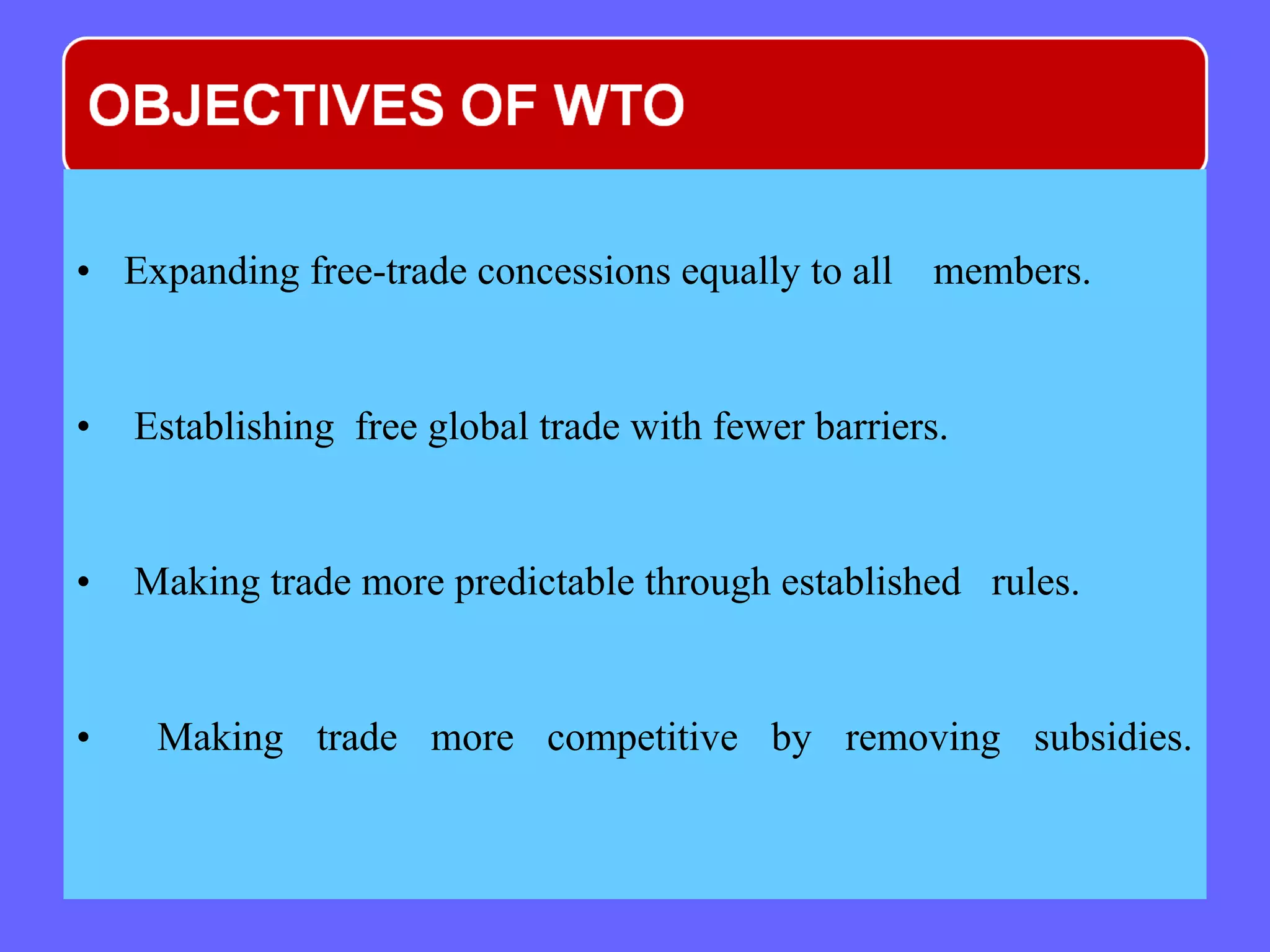 • Expanding free-trade concessions equally to all members.
• Establishing free global trade with fewer barriers.
• Making trade more predictable through established rules.
• Making trade more competitive by removing subsidies.
 