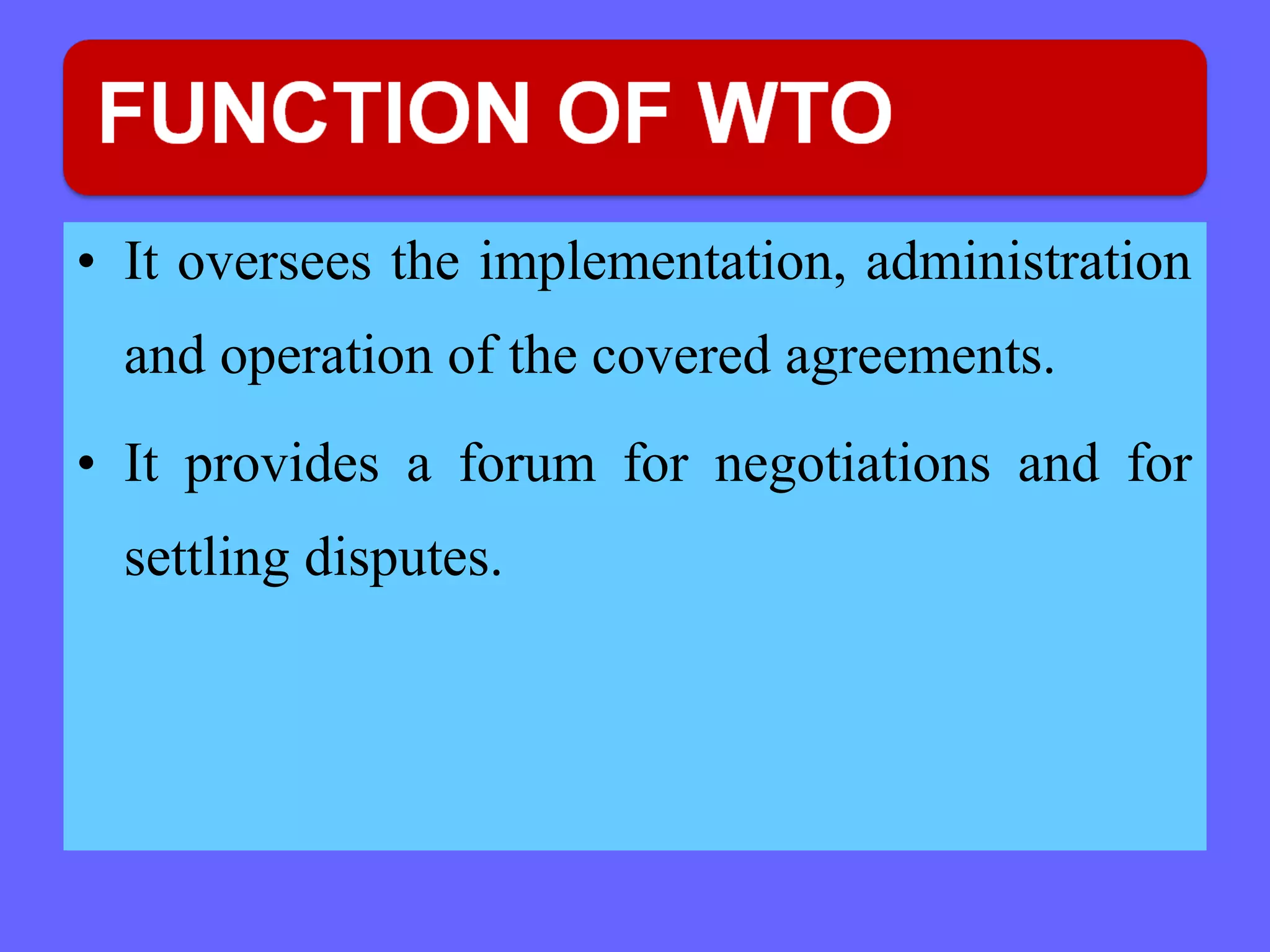 • It oversees the implementation, administration
and operation of the covered agreements.
• It provides a forum for negotiations and for
settling disputes.
 