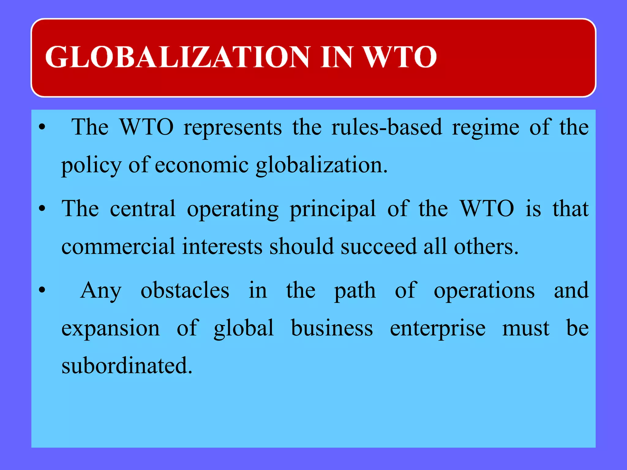 • The WTO represents the rules-based regime of the
policy of economic globalization.
• The central operating principal of the WTO is that
commercial interests should succeed all others.
• Any obstacles in the path of operations and
expansion of global business enterprise must be
subordinated.
 