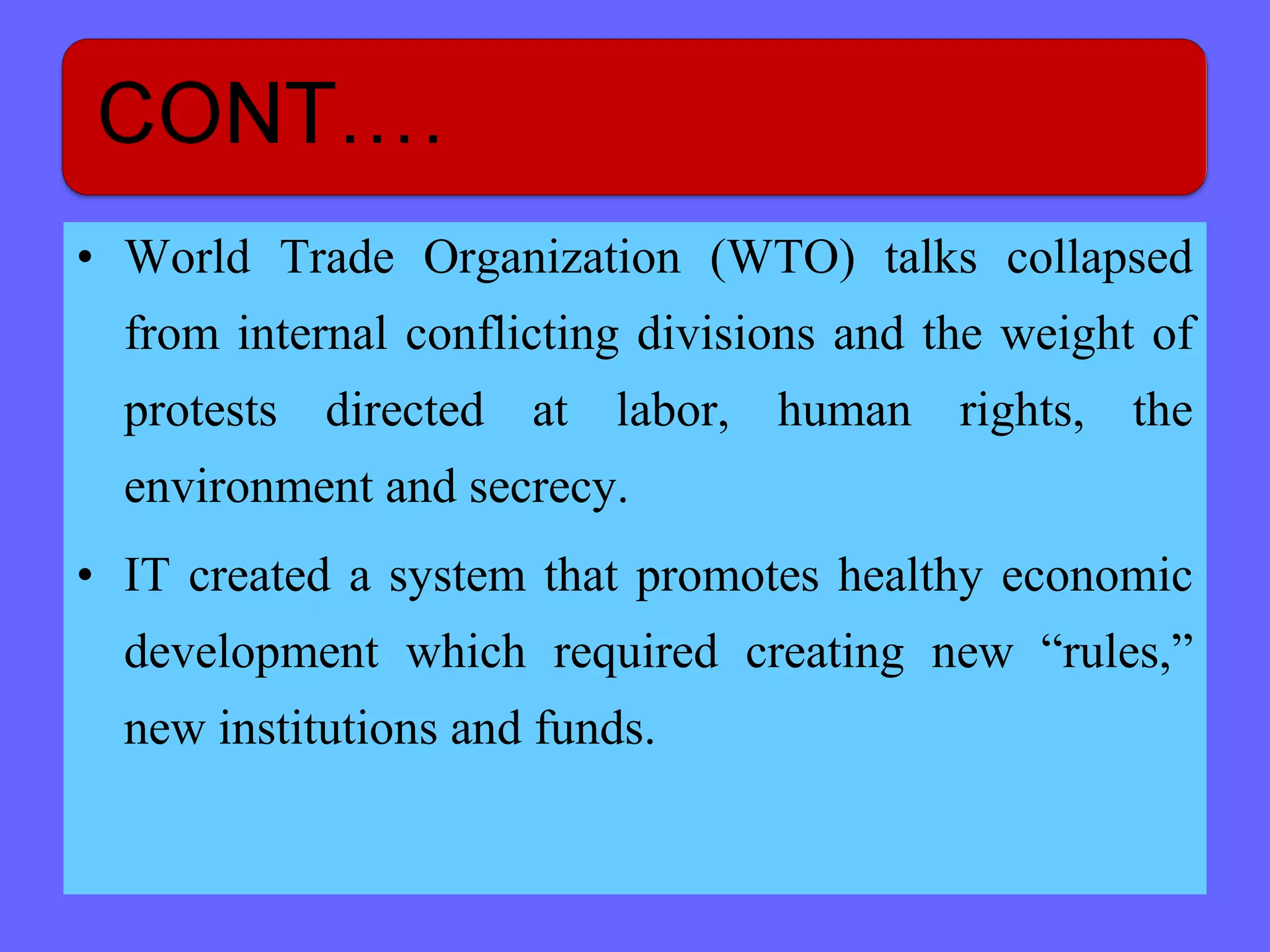 • World Trade Organization (WTO) talks collapsed
from internal conflicting divisions and the weight of
protests directed at labor, human rights, the
environment and secrecy.
• IT created a system that promotes healthy economic
development which required creating new “rules,”
new institutions and funds.
 