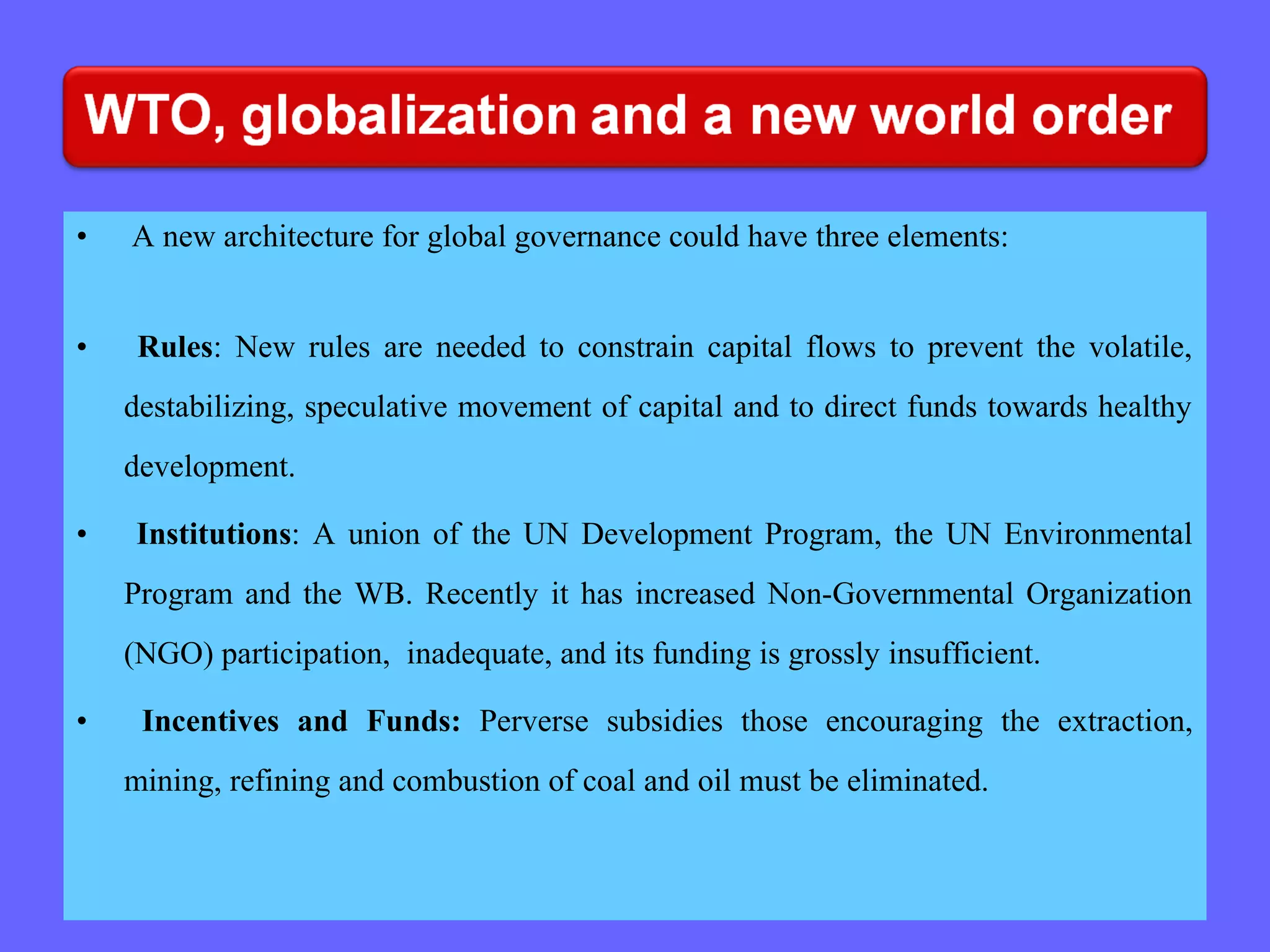 • A new architecture for global governance could have three elements:
• Rules: New rules are needed to constrain capital flows to prevent the volatile,
destabilizing, speculative movement of capital and to direct funds towards healthy
development.
• Institutions: A union of the UN Development Program, the UN Environmental
Program and the WB. Recently it has increased Non-Governmental Organization
(NGO) participation, inadequate, and its funding is grossly insufficient.
• Incentives and Funds: Perverse subsidies those encouraging the extraction,
mining, refining and combustion of coal and oil must be eliminated.
 