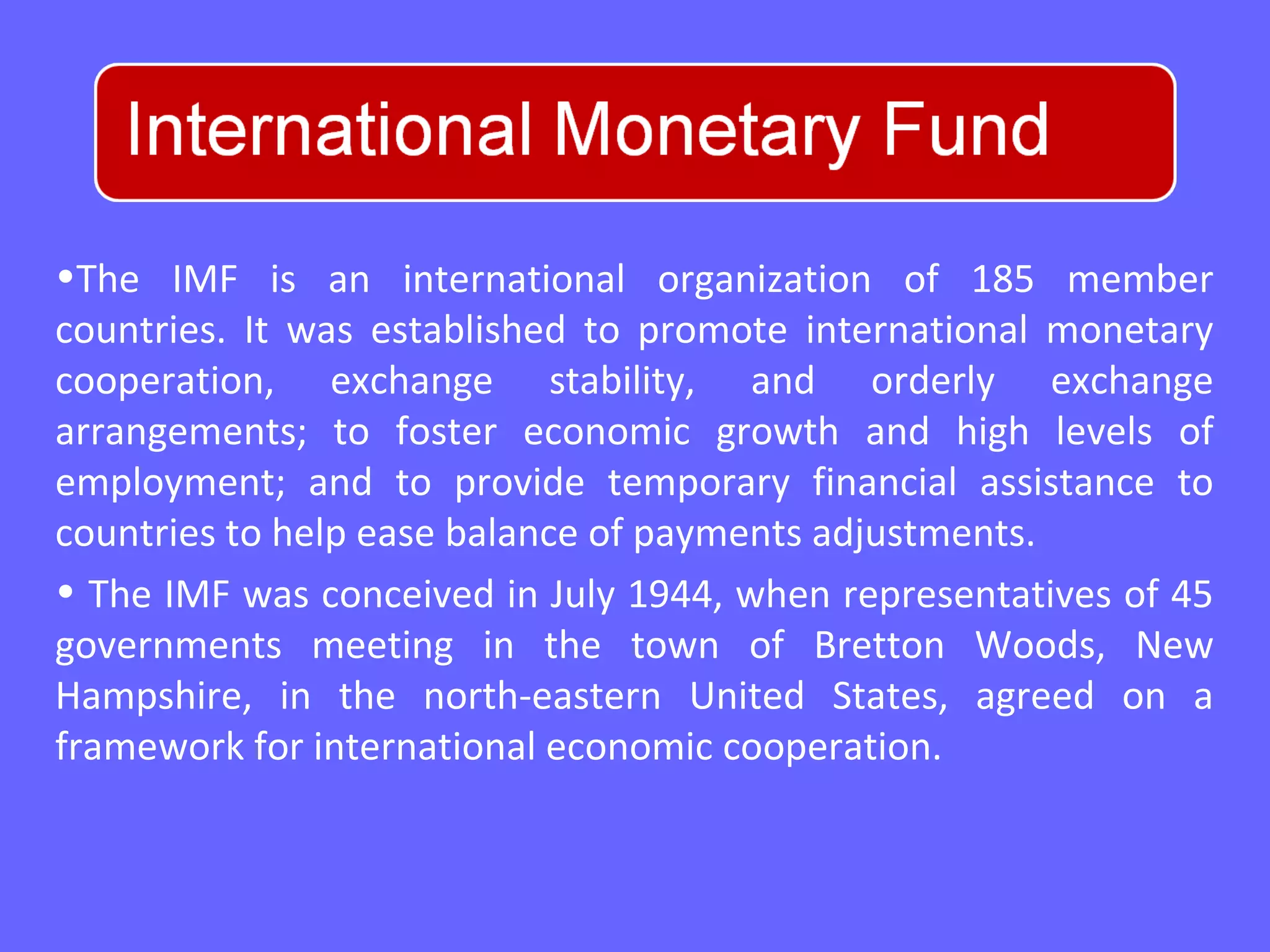 •The IMF is an international organization of 185 member
countries. It was established to promote international monetary
cooperation, exchange stability, and orderly exchange
arrangements; to foster economic growth and high levels of
employment; and to provide temporary financial assistance to
countries to help ease balance of payments adjustments.
• The IMF was conceived in July 1944, when representatives of 45
governments meeting in the town of Bretton Woods, New
Hampshire, in the north-eastern United States, agreed on a
framework for international economic cooperation.
 