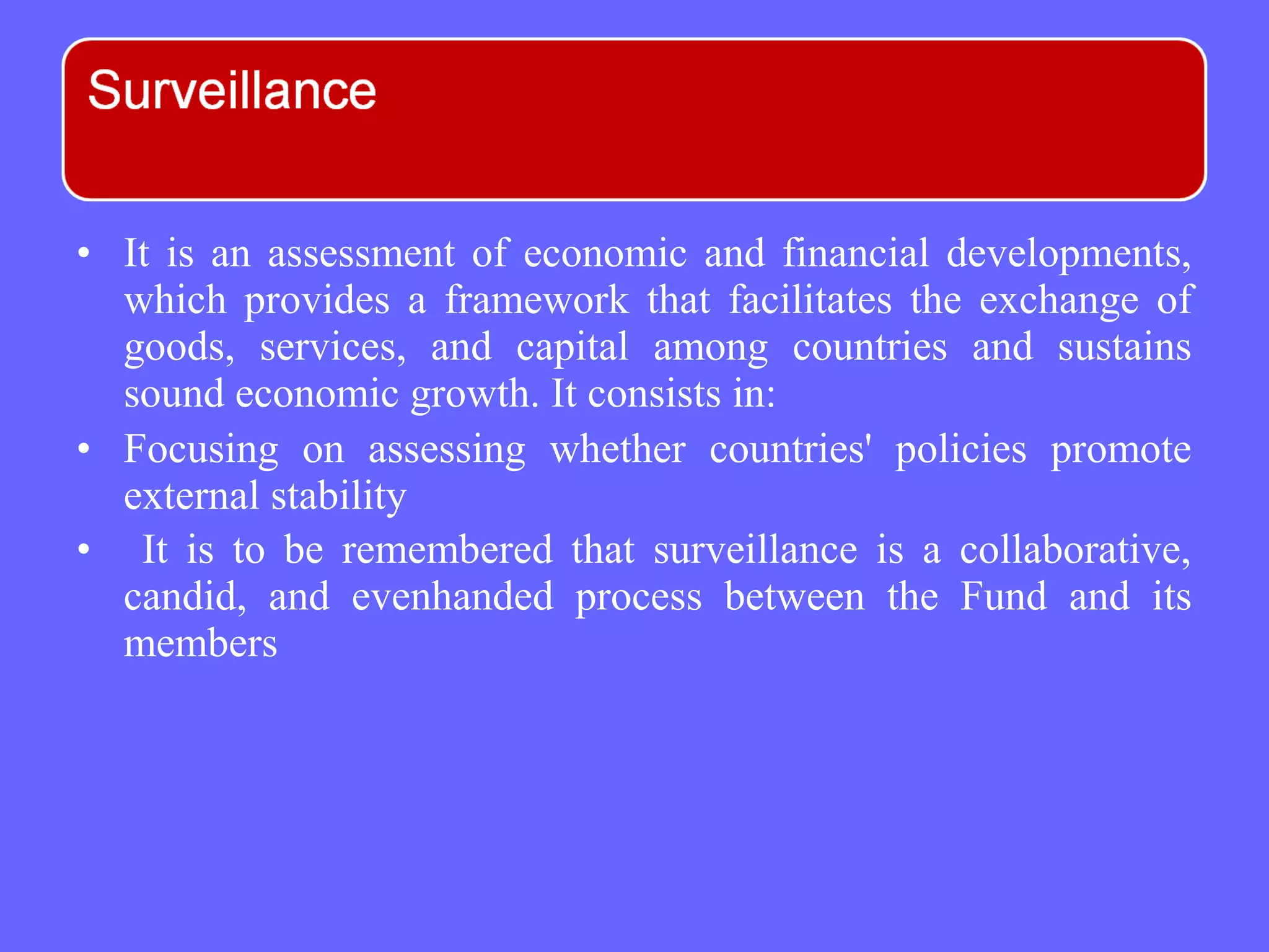 • It is an assessment of economic and financial developments,
which provides a framework that facilitates the exchange of
goods, services, and capital among countries and sustains
sound economic growth. It consists in:
• Focusing on assessing whether countries' policies promote
external stability
• It is to be remembered that surveillance is a collaborative,
candid, and evenhanded process between the Fund and its
members
 