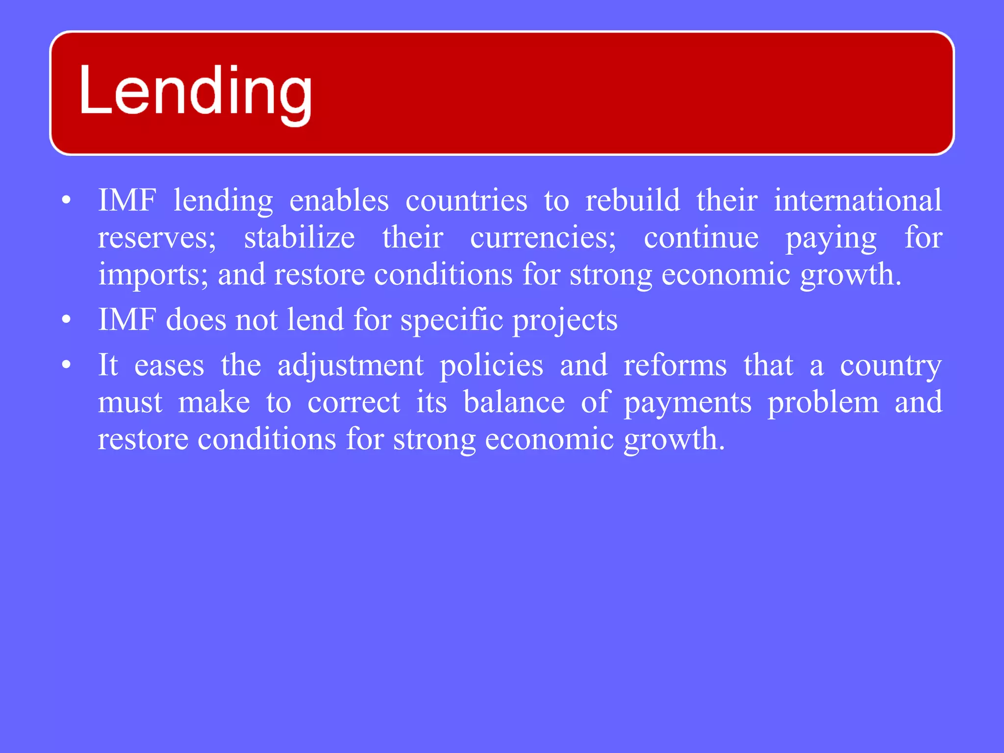 • IMF lending enables countries to rebuild their international
reserves; stabilize their currencies; continue paying for
imports; and restore conditions for strong economic growth.
• IMF does not lend for specific projects
• It eases the adjustment policies and reforms that a country
must make to correct its balance of payments problem and
restore conditions for strong economic growth.
 