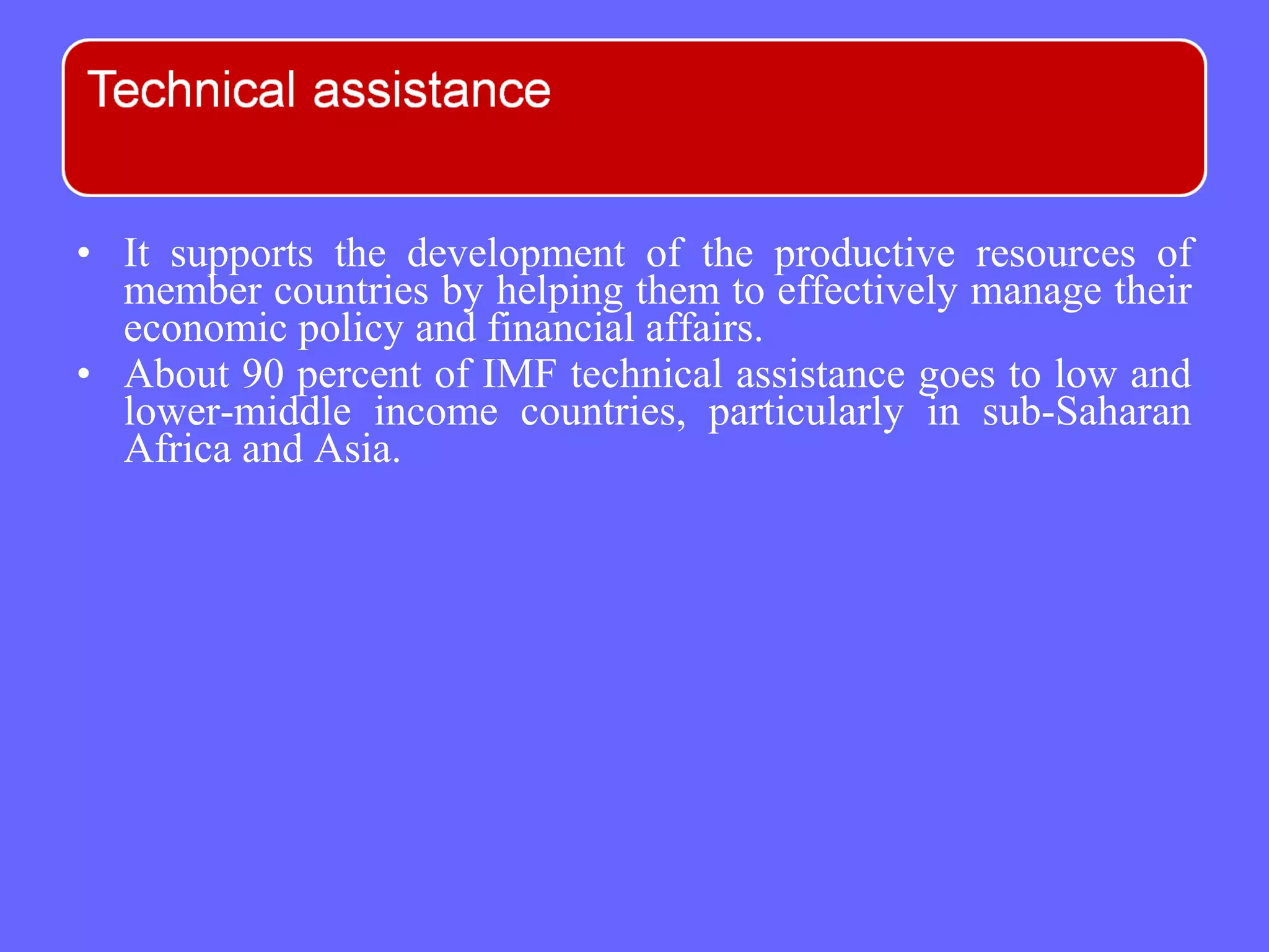 • It supports the development of the productive resources of
member countries by helping them to effectively manage their
economic policy and financial affairs.
• About 90 percent of IMF technical assistance goes to low and
lower-middle income countries, particularly in sub-Saharan
Africa and Asia.
 