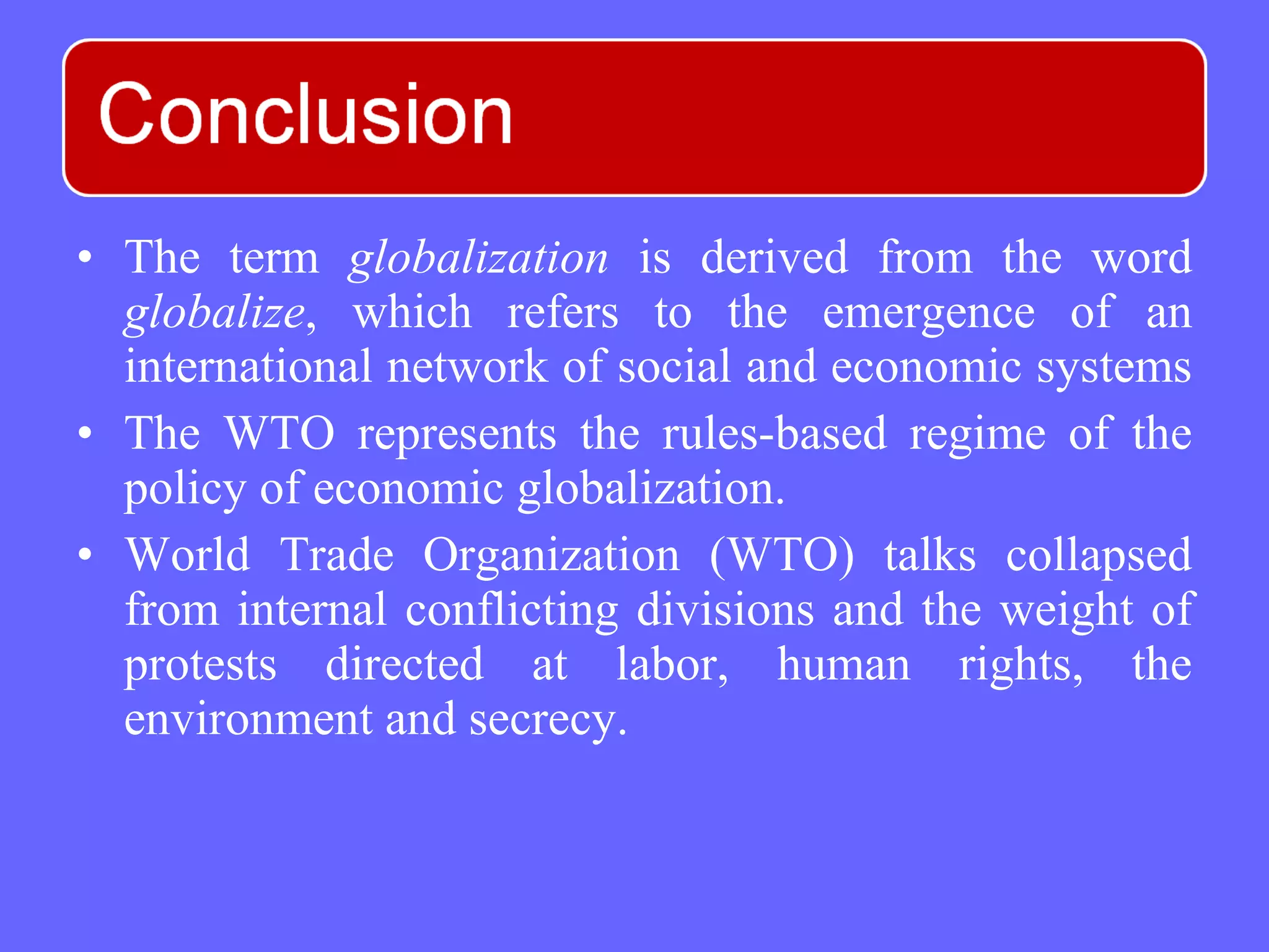 • The term globalization is derived from the word
globalize, which refers to the emergence of an
international network of social and economic systems
• The WTO represents the rules-based regime of the
policy of economic globalization.
• World Trade Organization (WTO) talks collapsed
from internal conflicting divisions and the weight of
protests directed at labor, human rights, the
environment and secrecy.
 