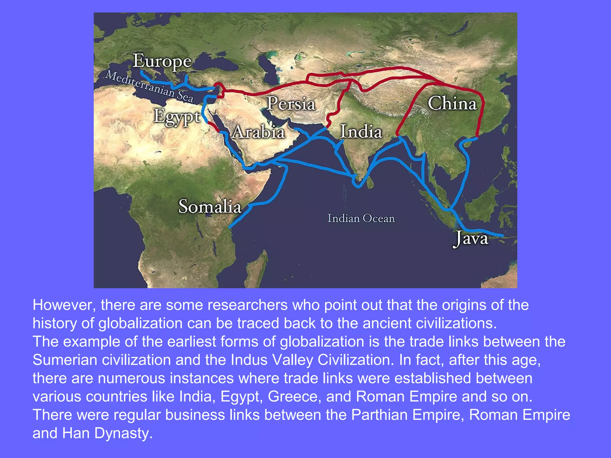 However, there are some researchers who point out that the origins of the
history of globalization can be traced back to the ancient civilizations.
The example of the earliest forms of globalization is the trade links between the
Sumerian civilization and the Indus Valley Civilization. In fact, after this age,
there are numerous instances where trade links were established between
various countries like India, Egypt, Greece, and Roman Empire and so on.
There were regular business links between the Parthian Empire, Roman Empire
and Han Dynasty.
 