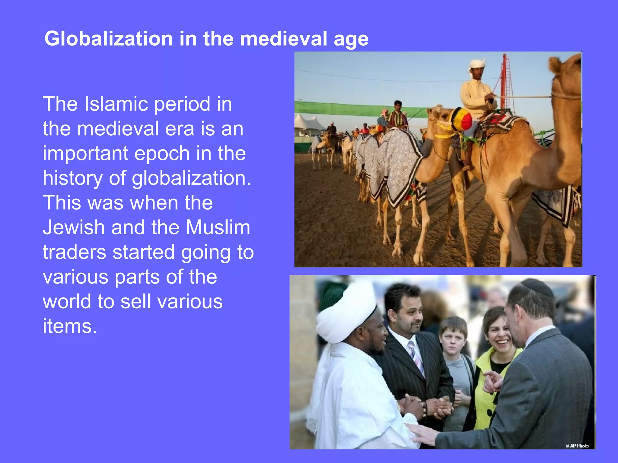 Globalization in the medieval age
The Islamic period in
the medieval era is an
important epoch in the
history of globalization.
This was when the
Jewish and the Muslim
traders started going to
various parts of the
world to sell various
items.
 