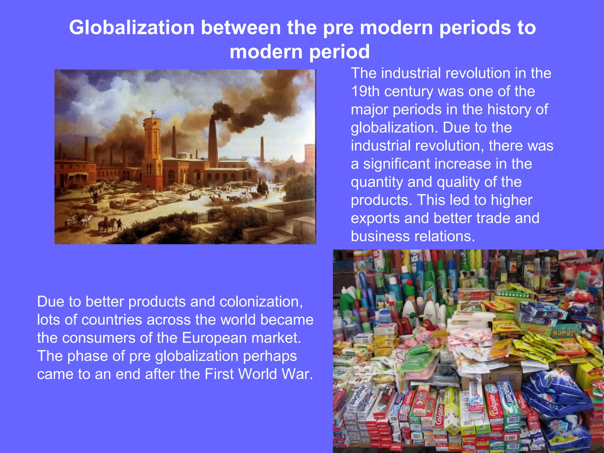Globalization between the pre modern periods to
modern period
The industrial revolution in the
19th century was one of the
major periods in the history of
globalization. Due to the
industrial revolution, there was
a significant increase in the
quantity and quality of the
products. This led to higher
exports and better trade and
business relations.
Due to better products and colonization,
lots of countries across the world became
the consumers of the European market.
The phase of pre globalization perhaps
came to an end after the First World War.
 