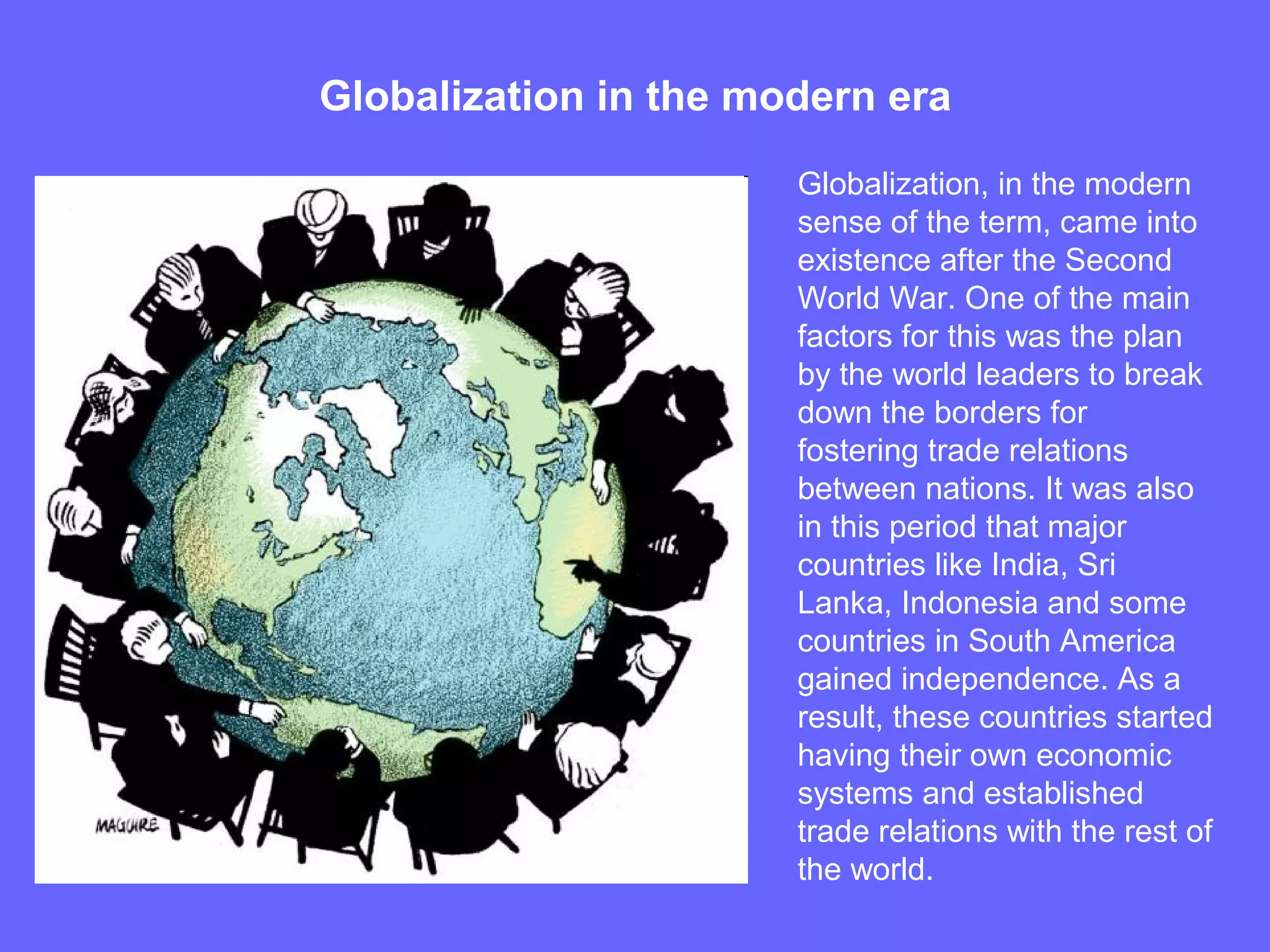 Globalization in the modern era
Globalization, in the modern
sense of the term, came into
existence after the Second
World War. One of the main
factors for this was the plan
by the world leaders to break
down the borders for
fostering trade relations
between nations. It was also
in this period that major
countries like India, Sri
Lanka, Indonesia and some
countries in South America
gained independence. As a
result, these countries started
having their own economic
systems and established
trade relations with the rest of
the world.
 