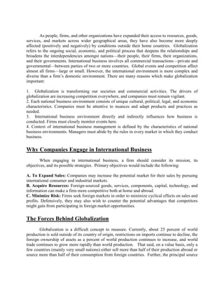 As people, firms, and other organizations have expanded their access to resources, goods,
services, and markets across wider geographical areas, they have also become more deeply
affected (positively and negatively) by conditions outside their home countries. Globalization
refers to the ongoing social, economic, and political process that deepens the relationships and
broadens the interdependencies amongst nations—their people, their firms, their organizations,
and their governments. International business involves all commercial transactions—private and
governmental—between parties of two or more countries. Global events and competition affect
almost all firms—large or small. However, the international environment is more complex and
diverse than a firm‘s domestic environment. There are many reasons which make globalization
important:
1. Globalization is transforming our societies and commercial activities. The drivers of
globalization are increasing competition everywhere, and companies must remain vigilant.
2. Each national business environment consists of unique cultural, political, legal, and economic
characteristics. Companies must be attentive to nuances and adapt products and practices as
needed.
3. International business environment directly and indirectly influences how business is
conducted. Firms must closely monitor events here.
4. Context of international business management is defined by the characteristics of national
business environments. Managers must abide by the rules in every market in which they conduct
business.
Why Companies Engage in International Business
When engaging in international business, a firm should consider its mission, its
objectives, and its possible strategies. Primary objectives would include the following:
A. To Expand Sales: Companies may increase the potential market for their sales by pursuing
international consumer and industrial markets.
B. Acquire Resources: Foreign-sourced goods, services, components, capital, technology, and
information can make a firm more competitive both at home and abroad.
C. Minimize Risk: Firms seek foreign markets in order to minimize cyclical effects on sales and
profits. Defensively, they may also wish to counter the potential advantages that competitors
might gain from participating in foreign market opportunities.
The Forces Behind Globalization
Globalization is a difficult concept to measure. Currently, about 25 percent of world
production is sold outside of its country of origin, restrictions on imports continue to decline, the
foreign ownership of assets as a percent of world production continues to increase, and world
trade continues to grow more rapidly than world production. That said, on a value basis, only a
few countries (mainly very small nations) either sell more than half of their production abroad or
source more than half of their consumption from foreign countries. Further, the principal source
 