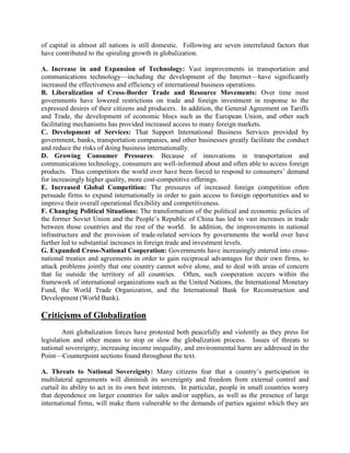 of capital in almost all nations is still domestic. Following are seven interrelated factors that
have contributed to the spiraling growth in globalization.
A. Increase in and Expansion of Technology: Vast improvements in transportation and
communications technology—including the development of the Internet—have significantly
increased the effectiveness and efficiency of international business operations.
B. Liberalization of Cross-Border Trade and Resource Movements: Over time most
governments have lowered restrictions on trade and foreign investment in response to the
expressed desires of their citizens and producers. In addition, the General Agreement on Tariffs
and Trade, the development of economic blocs such as the European Union, and other such
facilitating mechanisms has provided increased access to many foreign markets.
C. Development of Services: That Support International Business Services provided by
government, banks, transportation companies, and other businesses greatly facilitate the conduct
and reduce the risks of doing business internationally.
D. Growing Consumer Pressures: Because of innovations in transportation and
communications technology, consumers are well-informed about and often able to access foreign
products. Thus competitors the world over have been forced to respond to consumers‘ demand
for increasingly higher quality, more cost-competitive offerings.
E. Increased Global Competition: The pressures of increased foreign competition often
persuade firms to expand internationally in order to gain access to foreign opportunities and to
improve their overall operational flexibility and competitiveness.
F. Changing Political Situations: The transformation of the political and economic policies of
the former Soviet Union and the People‘s Republic of China has led to vast increases in trade
between those countries and the rest of the world. In addition, the improvements in national
infrastructure and the provision of trade-related services by governments the world over have
further led to substantial increases in foreign trade and investment levels.
G. Expanded Cross-National Cooperation: Governments have increasingly entered into cross-
national treaties and agreements in order to gain reciprocal advantages for their own firms, to
attack problems jointly that one country cannot solve alone, and to deal with areas of concern
that lie outside the territory of all countries. Often, such cooperation occurs within the
framework of international organizations such as the United Nations, the International Monetary
Fund, the World Trade Organization, and the International Bank for Reconstruction and
Development (World Bank).
Criticisms of Globalization
Anti globalization forces have protested both peacefully and violently as they press for
legislation and other means to stop or slow the globalization process. Issues of threats to
national sovereignty, increasing income inequality, and environmental harm are addressed in the
Point—Counterpoint sections found throughout the text.
A. Threats to National Sovereignty: Many citizens fear that a country‘s participation in
multilateral agreements will diminish its sovereignty and freedom from external control and
curtail its ability to act in its own best interests. In particular, people in small countries worry
that dependence on larger countries for sales and/or supplies, as well as the presence of large
international firms, will make them vulnerable to the demands of parties against which they are
 
