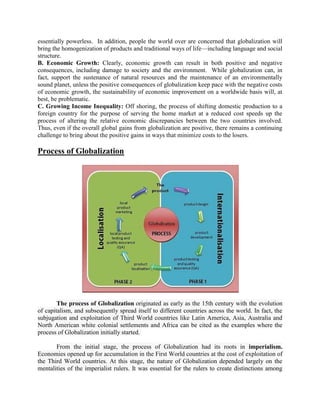 essentially powerless. In addition, people the world over are concerned that globalization will
bring the homogenization of products and traditional ways of life—including language and social
structure.
B. Economic Growth: Clearly, economic growth can result in both positive and negative
consequences, including damage to society and the environment. While globalization can, in
fact, support the sustenance of natural resources and the maintenance of an environmentally
sound planet, unless the positive consequences of globalization keep pace with the negative costs
of economic growth, the sustainability of economic improvement on a worldwide basis will, at
best, be problematic.
C. Growing Income Inequality: Off shoring, the process of shifting domestic production to a
foreign country for the purpose of serving the home market at a reduced cost speeds up the
process of altering the relative economic discrepancies between the two countries involved.
Thus, even if the overall global gains from globalization are positive, there remains a continuing
challenge to bring about the positive gains in ways that minimize costs to the losers.
Process of Globalization
The process of Globalization originated as early as the 15th century with the evolution
of capitalism, and subsequently spread itself to different countries across the world. In fact, the
subjugation and exploitation of Third World countries like Latin America, Asia, Australia and
North American white colonial settlements and Africa can be cited as the examples where the
process of Globalization initially started.
From the initial stage, the process of Globalization had its roots in imperialism.
Economies opened up for accumulation in the First World countries at the cost of exploitation of
the Third World countries. At this stage, the nature of Globalization depended largely on the
mentalities of the imperialist rulers. It was essential for the rulers to create distinctions among
 