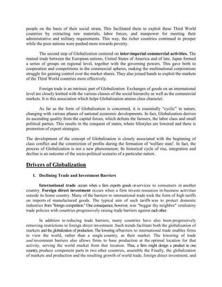 people on the basis of their social strata, This facilitated them to exploit these Third World
countries by extracting raw materials, labor forces, and manpower for meeting their
administrative and military requirements. This way, the richer countries continued to prosper
while the poor nations were pushed more towards poverty.
The second step of Globalization centered on inter-imperial commercial activities. The
mutual trade between the European nations, United States of America and of late, Japan formed
a series of groups on regional level, together with the governing powers. This gave birth to
cooperation and competitions in the commercial spheres, making the multinational corporations
struggle for gaining control over the market shares. They also joined hands to exploit the markets
of the Third World countries more effectively.
Foreign trade is an intrinsic part of Globalization. Exchanges of goods on an international
level are closely knitted with the various classes of the social hierarchy as well as the commercial
markets. It is this association which helps Globalization attains class character.
As far as the form of Globalization is concerned, it is essentially ―cyclic‖ in nature,
changing with various phases of national economic developments. In fact, Globalization derives
its ascending quality from the capital forces, which defeats the farmers, the labor class and small
political parties. This results in the conquest of states, where lifestyles are lowered and there is
promotion of export strategies.
The development of the concept of Globalization is closely associated with the beginning of
class conflict and the constriction of profits during the formation of 'welfare state'. In fact, the
process of Globalization is not a new phenomenon; Its historical cycle of rise, integration and
decline is an outcome of the socio-political scenario of a particular nation.
Drivers of Globalization
1. Declining Trade and Investment Barriers
International trade occurs when a firm exports goods orservices to consumers in another
country. Foreign direct investment occurs when a firm invests resources in business activities
outside its home country. Many of the barriers to international trade took the form of high tariffs
on imports of manufactured goods. The typical aim of such tariffs was to protect domestic
industries from "foreign competition." One consequence, however, was "beggar thy neighbor" retaliatory
trade policies with countries progressively raising trade barriers against eachother.
In addition to reducing trade barriers, many countries have also been progressively
removing restrictions to foreign direct investment .Such trends facilitate both the globalization of
markets and the globalization of production. The lowering ofbarriers to international trade enables firms
to view the world, rather than a single country, as their market. The lowering of trade
and investment barriers also allows firms to base production at the optimal location for that
activity, serving the world market from that location. Thus, a firm might design a product in one
country, produce component parts in two other countries, assemble the Finally, the globalization
of markets and production and the resulting growth of world trade, foreign direct investment, and
 