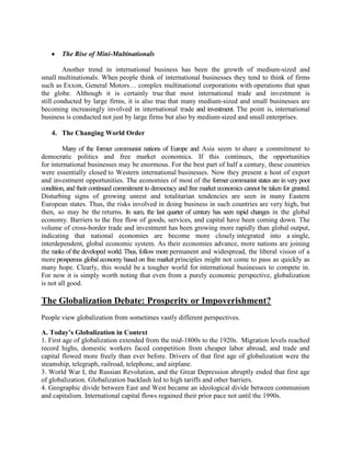 The Rise of Mini-Multinationals
Another trend in international business has been the growth of medium-sized and
small multinationals. When people think of international businesses they tend to think of firms
such as Exxon, General Motors… complex multinational corporations with operations that span
the globe. Although it is certainly true that most international trade and investment is
still conducted by large firms, it is also true that many medium-sized and small businesses are
becoming increasingly involved in international trade and investment. The point is, international
business is conducted not just by large firms but also by medium-sized and small enterprises.
4. The Changing World Order
Many of the former communist nations of Europe and Asia seem to share a commitment to
democratic politics and free market economics. If this continues, the opportunities
for international businesses may be enormous. For the best part of half a century, these countries
were essentially closed to Western international businesses. Now they present a host of export
and investment opportunities. The economies of most of the former communist states are in very poor
condition, and their continued commitment to democracy and free market economics cannot be taken for granted.
Disturbing signs of growing unrest and totalitarian tendencies are seen in many Eastern
European states. Thus, the risks involved in doing business in such countries are very high, but
then, so may be the returns. In sum, the last quarter of century has seen rapid changes in the global
economy. Barriers to the free flow of goods, services, and capital have been coming down. The
volume of cross-border trade and investment has been growing more rapidly than global output,
indicating that national economies are become more closely integrated into a single,
interdependent, global economic system. As their economies advance, more nations are joining
the ranks of the developed world. Thus, follow more permanent and widespread, the liberal vision of a
more prosperous global economy based on free market principles might not come to pass as quickly as
many hope. Clearly, this would be a tougher world for international businesses to compete in.
For now it is simply worth noting that even from a purely economic perspective, globalization
is not all good.
The Globalization Debate: Prosperity or Impoverishment?
People view globalization from sometimes vastly different perspectives.
A. Today’s Globalization in Context
1. First age of globalization extended from the mid-1800s to the 1920s. Migration levels reached
record highs, domestic workers faced competition from cheaper labor abroad, and trade and
capital flowed more freely than ever before. Drivers of that first age of globalization were the
steamship, telegraph, railroad, telephone, and airplane.
3. World War I, the Russian Revolution, and the Great Depression abruptly ended that first age
of globalization. Globalization backlash led to high tariffs and other barriers.
4. Geographic divide between East and West became an ideological divide between communism
and capitalism. International capital flows regained their prior pace not until the 1990s.
 