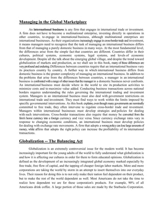 Managing in the Global Marketplace
An international business is any firm that engages in international trade or investment.
A firm does not have to become a multinational enterprise, investing directly in operations in
other countries, to engage in international business, although multinational enterprises are
international businesses. As their organizations increasinglyengageincross-bordertradeand investment,
it means managers need to recognize that the task of managing an international business differs
from that of managing a purely domestic business in many ways. At the most fundamental level,
the differences arise from the simple fact that countries are different. Countries differ in their
cultures, political systems, economic systems, legal systems, and levels of economic
development. Despite all the talk about the emerging global village, and despite the trend toward
globalization of markets and production, as we shall see in this book, many of these differences are
veryprofoundandenduring.Differences between countries require that an international business vary
its practices country by country. A further way in which international business differs from
domestic business is the greater complexity of managing an international business. In addition to
the problems that arise from the differences between countries, a manager in an international
business is confrontedwitharangeofotherissuesthatthemanagerin a domestic business never confronts.
An international business must decide where in the world to site its production activities to
minimize costs and to maximize value added. Conducting business transactions across national
borders requires understanding the rules governing the international trading and investment
system. Managers in an international business must also deal with government restrictions on
international trade and investment. They must find ways to work within the limits imposed by
specific governmental interventions. As this book explains,eventhoughmanygovernmentsarenominally
committed to free trade, they often intervene to regulate cross-border trade and investment.
Managers within international businesses must develop strategies and policies for dealing
with such interventions. Cross-border transactions also require that money be converted from the
firm's home currency into a foreign currency and vice versa. Since currency exchange rates vary in
response to changing economic conditions, an international business must develop policies
for dealing with exchange rate movements. A firm that adopts a wrongpolicycanloselargeamountsof
money, while affirm that adopts the right policy can increase the profitability of its international
transactions.
Globalization -- The Balancing Act
Globalization is an extremely controversial issue for the modern world. It has become
increasingly important for the young adults of the world to fully understand what globalization is
and how it is affecting our cultures in order for them to form educated opinions. Globalization is
defined as the development of an increasingly integrated global economy marked especially by
free trade, free flow of capital, and the tapping of cheaper foreign labor markets. More and more
corporations are taking the world by storm in an attempt to insert themselves into our everyday
lives. Their reason for doing this is to not only make their nation feel dependent on their product,
but to make the rest of the world dependent as well. Most Americans do not take the time to
realize how dependent we are for these corporation's products. For example, 90% of all
Americans drink coffee. A large portion of those sales are made by the Starbucks Corporation.
 