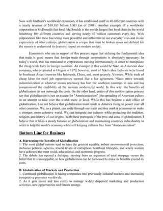 Now with Starbuck's worldwide expansion, it has established itself in 40 different countries with
a yearly revenue of $10.383 billion USD (as of 2008). Another example of a worldwide
corporation is McDonalds fast food. McDonalds is the worlds largest fast food chain in the world
inhabiting 109 different countries and serving nearly 47 million customers every day. With
corporations like these becoming more powerful and influential in our everyday lives and in our
experiences of other cultures, globalization is a topic that must be broken down and defined for
the masses to understand its dramatic impact on modern society.
Economists who are in support of this process argue that utilizing the fundamental idea
that trade is good means that foreign trade through corporations is absolutely necessary. In
today‘s world, that has translated to corporations moving internationally in order to manipulate
the cheap work force in foreign countries. An example of this would be Nike, an American shoe
company, who originated in Oregon in 1970; however, most of Nike's shoe factories were found
in Southeast Asian countries like Indonesia, China, and, most recently, Vietnam. While trade of
cheap labor for more job opportunities seemed like a fair agreement, Nike's strive towards
industrialization at whatever means necessary has hurt the southeast countries in asia and has
compromised the credibility of the western modernized world. In this way, the benefits of
globalization do not outweigh the costs. On the other hand, critics of this modernization process
say that globalization is just an excuse for "Americanization" (the spreading of American culture
in an attempt to take over the world, more or less). While this has become a side effect of
globalization, I do not believe that globalization must result in America rising to power over all
other countries. We, as a planet, can unify through our trade and free market economies to make
a stronger, more cohesive world. We can integrate our cultures while protecting the tradition,
religion, and history of our origins. With these portrayals of the pros and cons of globalization, I
believe that it takes a steady balance of globalization and maintaining countries individuality in
order to help the world's economy while still keeping cultures free from "Americanization".
Bottom Line for Business
A. Harnessing the Benefits of Globalization
1. The most global nations tend to have the greatest equality, robust environmental protection,
inclusive political systems, lowest levels of corruption, healthiest lifestyles, and where women
have achieved the most social, educational, and economic progress.
2. The debate has opened a dialogue, moving from an argument of total stoppage versus the
belief that it is unstoppable, to how globalization can be harnessed to make its benefits exceed its
costs.
B. Globalization of Markets and Production
1. Continued globalization is taking companies into previously isolated markets and increasing
competitive pressures worldwide.
2. As it gets easier and less costly to manage widely dispersed marketing and production
activities, new opportunities and threats emerge.
 