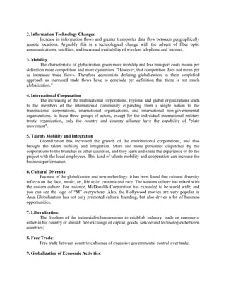 2. Information Technology Changes
Increase in information flows and greater transporter data flow between geographically
remote locations. Arguably this is a technological change with the advent of fiber optic
communications, satellites, and increased availability of wireless telephone and Internet.
3. Mobility
The characteristic of globalization given more mobility and less transport costs means per
definition more competition and more dynamism. "However, that competition does not mean per
se increased trade flows. Therefore economists defining globalization in their simplified
approach as increased trade flows have to conclude per definition that there is not much
globalization."
4. International Cooperation
The increasing of the multinational corporations, regional and global organizations leads
to the members of the international community expanding from a single nation to the
transnational corporations, international organizations, and international non-governmental
organizations. In these three groups of actors, except for the individual international military
treaty organization, only the country and country alliance have the capability of "plate
movement".
5. Talents Mobility and Integration
Globalization has increased the growth of the multinational corporations, and also
brought the talent mobility and integration. More and more personnel dispatched by the
corporations to the branches in other countries, and they learn and share the experience or do the
project with the local employees. This kind of talents mobility and cooperation can increase the
business performance.
6. Cultural Diversity
Because of the globalization and new technology, it has been found that cultural diversity
reflects on the food, music, art, life style, customs and race. The western culture has mixed with
the eastern culture. For instance, McDonalds Corporation has expanded to be world wide, and
you can see the logo of ―M‖ everywhere. Also, the Hollywood movies are very popular in
Asia. Globalization has not only promoted cultural blending, but also driven a lot of business
opportunities.
7. Liberalization:
The freedom of the industrialist/businessman to establish industry, trade or commerce
either in his country or abroad; free exchange of capital, goods, service and technologies between
countries;
8. Free Trade:
Free trade between countries; absence of excessive governmental control over trade;
9. Globalization of Economic Activities:
 