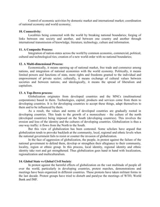 Control of economic activities by domestic market and international market; coordination
of national economy and world economy;
10. Connectivity:
Localities being connected with the world by breaking national boundaries; forging of
links between one society and another, and between one country and another through
international transmission of knowledge, literature, technology, culture and information.
11. A Composite Process:
Integration of nation-states across the world by common economic, commercial, political,
cultural and technological ties; creation of a new world order with no national boundaries;
12. A Multi-dimensional Process:
Economically, it means opening up of national market, free trade and commerce among
nations, and integration of national economies with the world economy. Politically, it means
limited powers and functions of state, more rights and freedoms granted to the individual and
empowerment of private sector; culturally, it means exchange of cultural values between
societies and between nations; and ideologically, it means the spread of liberalism and
capitalism.
13. A Top-Down process:
Globalization originates from developed countries and the MNCs (multinational
corporations) based in them. Technologies, capital, products and services come from them to
developing countries. It is for developing countries to accept these things, adapt themselves to
them and to be influenced by them.
As a result, the values and norms of developed countries are gradually rooted in
developing countries. This leads to the growth of a monoculture - the culture of the north
(developed countries) being imposed on the South (developing countries). This involves the
erosion and loss of the identity and the cultures of developing countries. Globalization is thus a
one-way traffic: it flows from the North to the South.
But this view of globalization has been contested. Some scholars have argued that
globalization tends to provoke backlash at the community, local, regional and ethnic levels when
the national government fails to resist or counter the invasion of globalization.
In the face of aggression of globalization, the people, in protest against the failure of the
national government to defend them, develop or strengthen their allegiance to their community,
locality, region or ethnic group. In this process, local identity, regional identity and ethnic
identity take root and get strengthened. Thus globalization goes hand in hand with localization,
regionalization and multiculturalism.
14. Global State vs Global Civil Society:
In protest against the harmful effects of globalization on the vast multitude of people all
over the world, particularly in developing countries, protest marches, demonstrations and
meetings have been organized in different countries. These protests have taken militant forms in
the last decade. Protest groups have tried to disturb and paralyse the meetings of WTO, World
Bank and IMF.
 