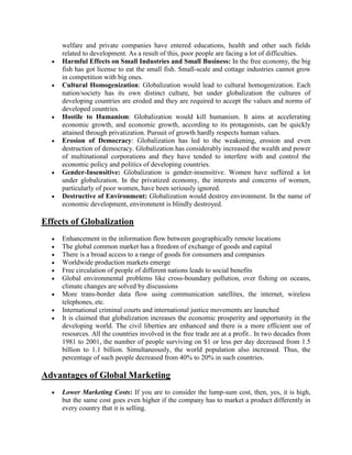 welfare and private companies have entered educations, health and other such fields
related to development. As a result of this, poor people are facing a lot of difficulties.
Harmful Effects on Small Industries and Small Business: In the free economy, the big
fish has got license to eat the small fish. Small-scale and cottage industries cannot grow
in competition with big ones.
Cultural Homogenization: Globalization would lead to cultural homogenization. Each
nation/society has its own distinct culture, but under globalization the cultures of
developing countries are eroded and they are required to accept the values and norms of
developed countries.
Hostile to Humanism: Globalization would kill humanism. It aims at accelerating
economic growth, and economic growth, according to its protagonists, can be quickly
attained through privatization. Pursuit of growth hardly respects human values.
Erosion of Democracy: Globalization has led to the weakening, erosion and even
destruction of democracy. Globalization has considerably increased the wealth and power
of multinational corporations and they have tended to interfere with and control the
economic policy and politics of developing countries.
Gender-Insensitive: Globalization is gender-insensitive. Women have suffered a lot
under globalization. In the privatized economy, the interests and concerns of women,
particularly of poor women, have been seriously ignored.
Destructive of Environment: Globalization would destroy environment. In the name of
economic development, environment is blindly destroyed.
Effects of Globalization
Enhancement in the information flow between geographically remote locations
The global common market has a freedom of exchange of goods and capital
There is a broad access to a range of goods for consumers and companies
Worldwide production markets emerge
Free circulation of people of different nations leads to social benefits
Global environmental problems like cross-boundary pollution, over fishing on oceans,
climate changes are solved by discussions
More trans-border data flow using communication satellites, the internet, wireless
telephones, etc.
International criminal courts and international justice movements are launched
It is claimed that globalization increases the economic prosperity and opportunity in the
developing world. The civil liberties are enhanced and there is a more efficient use of
resources. All the countries involved in the free trade are at a profit.. In two decades from
1981 to 2001, the number of people surviving on $1 or less per day decreased from 1.5
billion to 1.1 billion. Simultaneously, the world population also increased. Thus, the
percentage of such people decreased from 40% to 20% in such countries.
Advantages of Global Marketing
Lower Marketing Costs: If you are to consider the lump-sum cost, then, yes, it is high,
but the same cost goes even higher if the company has to market a product differently in
every country that it is selling.
 