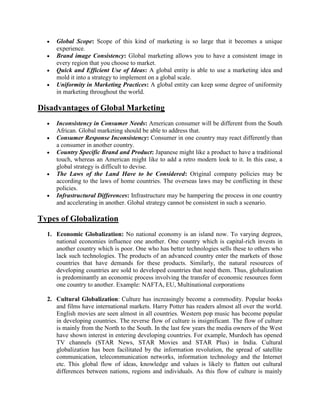 Global Scope: Scope of this kind of marketing is so large that it becomes a unique
experience.
Brand image Consistency: Global marketing allows you to have a consistent image in
every region that you choose to market.
Quick and Efficient Use of Ideas: A global entity is able to use a marketing idea and
mold it into a strategy to implement on a global scale.
Uniformity in Marketing Practices: A global entity can keep some degree of uniformity
in marketing throughout the world.
Disadvantages of Global Marketing
Inconsistency in Consumer Needs: American consumer will be different from the South
African. Global marketing should be able to address that.
Consumer Response Inconsistency: Consumer in one country may react differently than
a consumer in another country.
Country Specific Brand and Product: Japanese might like a product to have a traditional
touch, whereas an American might like to add a retro modern look to it. In this case, a
global strategy is difficult to devise.
The Laws of the Land Have to be Considered: Original company policies may be
according to the laws of home countries. The overseas laws may be conflicting in these
policies.
Infrastructural Differences: Infrastructure may be hampering the process in one country
and accelerating in another. Global strategy cannot be consistent in such a scenario.
Types of Globalization
1. Economic Globalization: No national economy is an island now. To varying degrees,
national economies influence one another. One country which is capital-rich invests in
another country which is poor. One who has better technologies sells these to others who
lack such technologies. The products of an advanced country enter the markets of those
countries that have demands for these products. Similarly, the natural resources of
developing countries are sold to developed countries that need them. Thus, globalization
is predominantly an economic process involving the transfer of economic resources form
one country to another. Example: NAFTA, EU, Multinational corporations
2. Cultural Globalization: Culture has increasingly become a commodity. Popular books
and films have international markets. Harry Potter has readers almost all over the world.
English movies are seen almost in all countries. Western pop music has become popular
in developing countries. The reverse flow of culture is insignificant. The flow of culture
is mainly from the North to the South. In the last few years the media owners of the West
have shown interest in entering developing countries. For example, Murdoch has opened
TV channels (STAR News, STAR Movies and STAR Plus) in India. Cultural
globalization has been facilitated by the information revolution, the spread of satellite
communication, telecommunication networks, information technology and the Internet
etc. This global flow of ideas, knowledge and values is likely to flatten out cultural
differences between nations, regions and individuals. As this flow of culture is mainly
 