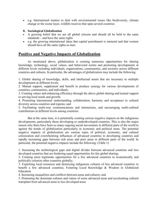 e.g. International treaties to deal with environmental issues like biodiversity, climate
change or the ozone layer, wildlife reserves that span several countries
8. Sociological Globalization
A growing belief that we are all global citizens and should all be held to the same
standards – and have the same rights
e.g. the growing international ideas that capital punishment is immoral and that women
should have all the same rights as men.
Positive and Negative Impacts of Globalization
As mentioned above, globalization is creating numerous opportunities for sharing
knowledge, technology, social values, and behavioral norms and promoting developments at
different levels including individuals, organizations, communities, and societies across different
countries and cultures. In particular, the advantages of globalization may include the following:
1. Global sharing of knowledge, skills, and intellectual assets that are necessary to multiple
developments at different levels;
2. Mutual support, supplement and benefit to produce synergy for various developments of
countries, communities, and individuals;
3. Creating values and enhancing efficiency through the above global sharing and mutual support
to serving local needs and growth;
4. Promoting international understanding, collaboration, harmony and acceptance to cultural
diversity across countries and regions; and
5. Facilitating multi-way communications and interactions, and encouraging multi-cultural
contributions at different levels among countries.
But at the same time, it is potentially creating serious negative impacts on the indigenous
developments, particularly those developing or underdeveloped countries. This is also the major
reason why there have been so many ongoing social movements in different parts of the world to
against the trends of globalization particularly in economic and political areas. The potential
negative impacts of globalization are various types of political, economic, and cultural
colonization and overwhelming influences of advanced countries to developing countries and
rapidly increasing gaps between rich areas and poor areas in different parts of the world. In
particular, the potential negative impacts include the following: (Table 1)
1. Increasing the technological gaps and digital divides between advanced countries and less
developed countries that are hindering equal opportunities for fair global sharing;
2. Creating more legitimate opportunities for a few advanced countries to economically and
politically colonize other countries globally;
3. Exploiting local resources and destroying indigenous cultures of less advanced countries to
benefit a few advanced countries; Fostering Local Knowledge & Wisdom in Globalized
Education
4. Increasing inequalities and conflicts between areas and cultures; and
5. Promoting the dominant cultures and values of some advanced areas and accelerating cultural
transplant from advanced areas to less developed areas
 