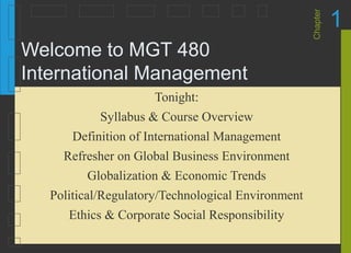 Chapter
1
Welcome to MGT 480
International Management
Tonight:
Syllabus & Course Overview
Definition of International Management
Refresher on Global Business Environment
Globalization & Economic Trends
Political/Regulatory/Technological Environment
Ethics & Corporate Social Responsibility
 