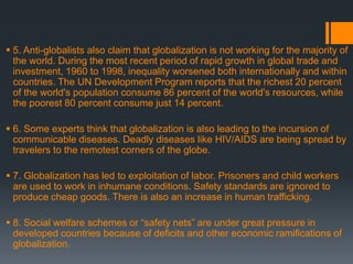  5. Anti-globalists also claim that globalization is not working for the majority of
the world. During the most recent period of rapid growth in global trade and
investment, 1960 to 1998, inequality worsened both internationally and within
countries. The UN Development Program reports that the richest 20 percent
of the world's population consume 86 percent of the world's resources, while
the poorest 80 percent consume just 14 percent.
 6. Some experts think that globalization is also leading to the incursion of
communicable diseases. Deadly diseases like HIV/AIDS are being spread by
travelers to the remotest corners of the globe.
 7. Globalization has led to exploitation of labor. Prisoners and child workers
are used to work in inhumane conditions. Safety standards are ignored to
produce cheap goods. There is also an increase in human trafficking.
 8. Social welfare schemes or “safety nets” are under great pressure in
developed countries because of deficits and other economic ramifications of
globalization.
 