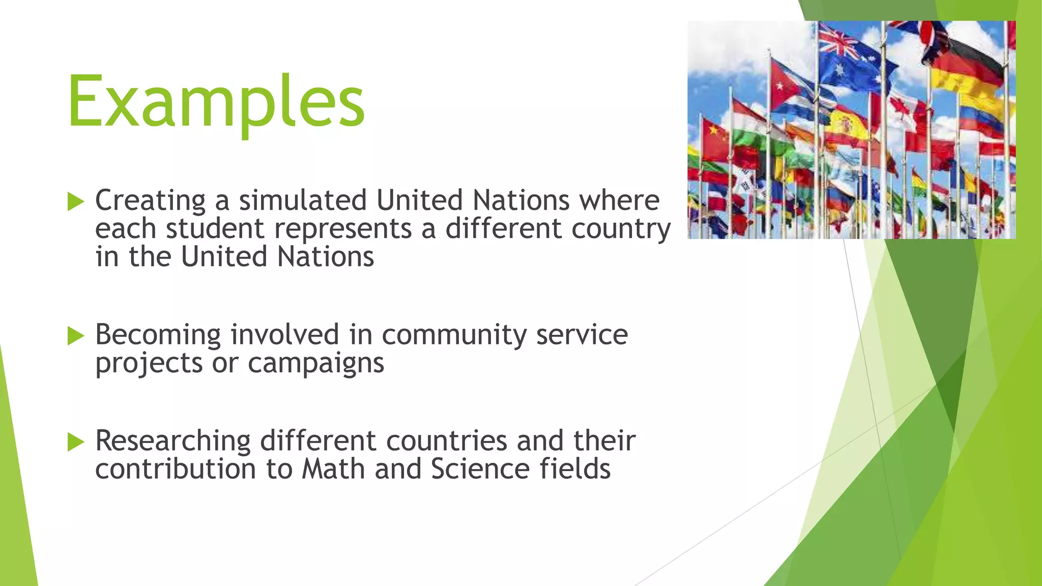 Examples
 Creating a simulated United Nations where
each student represents a different country
in the United Nations
 Becoming involved in community service
projects or campaigns
 Researching different countries and their
contribution to Math and Science fields
 