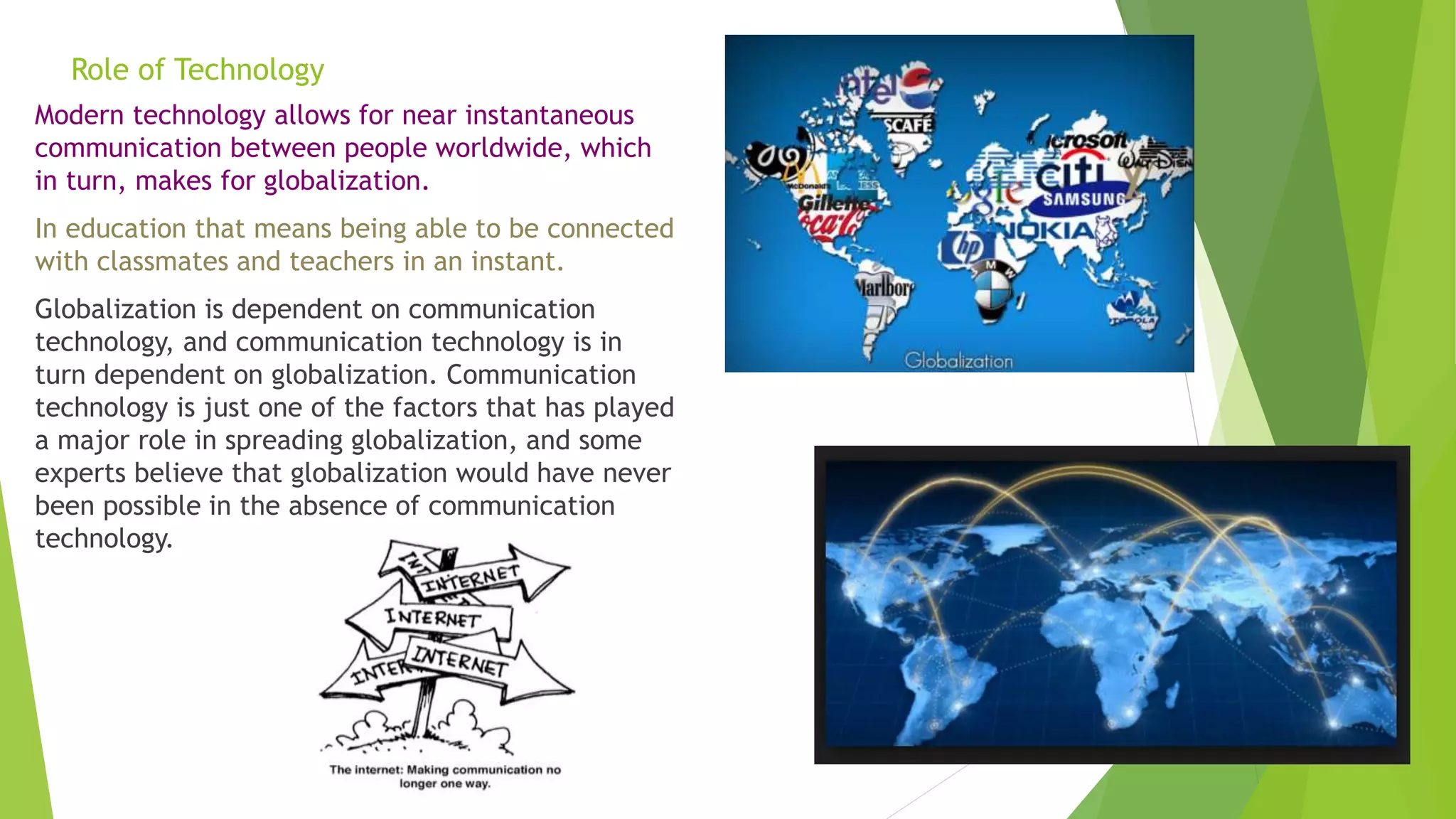 Role of Technology
Modern technology allows for near instantaneous
communication between people worldwide, which
in turn, makes for globalization.
In education that means being able to be connected
with classmates and teachers in an instant.
Globalization is dependent on communication
technology, and communication technology is in
turn dependent on globalization. Communication
technology is just one of the factors that has played
a major role in spreading globalization, and some
experts believe that globalization would have never
been possible in the absence of communication
technology.
 