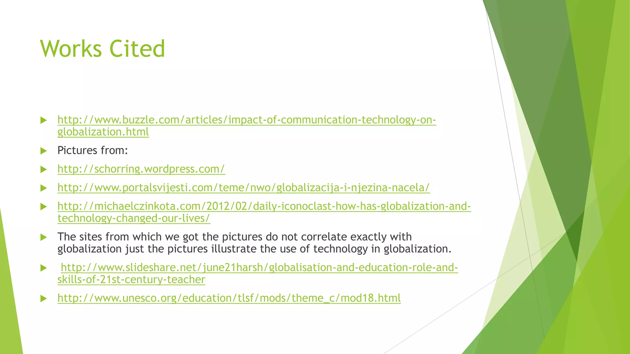 Works Cited
 http://www.buzzle.com/articles/impact-of-communication-technology-on-
globalization.html
 Pictures from:
 http://schorring.wordpress.com/
 http://www.portalsvijesti.com/teme/nwo/globalizacija-i-njezina-nacela/
 http://michaelczinkota.com/2012/02/daily-iconoclast-how-has-globalization-and-
technology-changed-our-lives/
 The sites from which we got the pictures do not correlate exactly with
globalization just the pictures illustrate the use of technology in globalization.
 http://www.slideshare.net/june21harsh/globalisation-and-education-role-and-
skills-of-21st-century-teacher
 http://www.unesco.org/education/tlsf/mods/theme_c/mod18.html
 