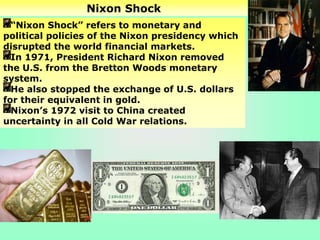 Nixon Shock
“Nixon Shock” refers to monetary and
political policies of the Nixon presidency which
disrupted the world financial markets.
In 1971, President Richard Nixon removed
the U.S. from the Bretton Woods monetary
system.
He also stopped the exchange of U.S. dollars
for their equivalent in gold.
Nixon’s 1972 visit to China created
uncertainty in all Cold War relations.
 
