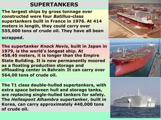 The T1 class double-hulled supertankers, with
extra space between hull and storage tanks,
are replacing single-hulled tankers for safety.
The Hellespont Alhambra supertanker, built in
Korea, can carry approximately 440,000 tons
of crude oil.
The supertanker Knock Nevis, built in Japan in
1979, is the world’s longest ship. At
458.45 meters, it is longer than the Empire
State Building. It is now permanently moored
as a floating production storage and
offloading center in Bahrain. It can carry over
564,00 tons of crude oil.
The largest ships by gross tonnage ever
constructed were four Batillus-class
supertankers built in France in 1976. At 414
meters in length, they could carry over
555,000 tons of crude oil. They have all been
scrapped.
SUPERTANKERS
 