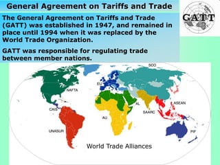 The General Agreement on Tariffs and Trade
(GATT) was established in 1947, and remained in
place until 1994 when it was replaced by the
World Trade Organization.
GATT was responsible for regulating trade
between member nations.
General Agreement on Tariffs and Trade
World Trade Alliances
 