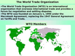 •The World Trade Organization (WTO) is an international
organization that oversees international trade and provides a
forum for negotiation and settling disputes.
•The WTO was founded on January 1, 1995 under the
Marrakesh Agreement, replacing the 1947 General Agreement
on Tariffs and Trade.
The World Trade Organization
WTO Members
 